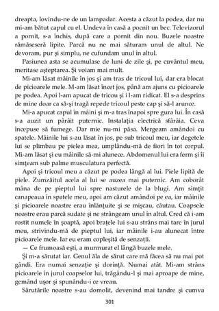 301
dreapta, lovindu-ne de un lampadar. Acesta a căzut la podea, dar nu
mi-am bătut capul cu el. Undeva în casă a pocnit un bec. Televizorul
a pornit, s-a închis, după care a pornit din nou. Buzele noastre
rămăseseră lipite. Parcă nu ne mai săturam unul de altul. Ne
devoram, pur şi simplu, ne cufundam unul în altul.
Pasiunea asta se acumulase de luni de zile şi, pe cuvântul meu,
meritase aşteptarea. Şi voiam mai mult.
Mi-am lăsat mâinile în jos şi am tras de tricoul lui, dar era blocat
de picioarele mele. M-am lăsat încet jos, până am ajuns cu picioarele
pe podea. Apoi l-am apucat de tricou şi i l-am ridicat. El s-a desprins
de mine doar ca să-şi tragă repede tricoul peste cap şi să-l arunce.
Mi-a apucat capul în mâini şi m-a tras înapoi spre gura lui. În casă
s-a auzit un pârâit puternic. Instalaţia electrică sfârâia. Ceva
începuse să fumege. Dar mie nu-mi păsa. Mergeam amândoi cu
spatele. Mâinile lui s-au lăsat în jos, pe sub tricoul meu, iar degetele
lui se plimbau pe pielea mea, umplându-mă de fiori în tot corpul.
Mi-am lăsat şi eu mâinile să-mi alunece. Abdomenul lui era ferm şi îi
simţeam sub palme musculatura perfectă.
Apoi şi tricoul meu a căzut pe podea lângă al lui. Piele lipită de
piele. Zumzăitul acela al lui se auzea mai puternic. Am coborât
mâna de pe pieptul lui spre nasturele de la blugi. Am simţit
canapeaua în spatele meu, apoi am căzut amândoi pe ea, iar mâinile
şi picioarele noastre erau înlănţuite şi se mişcau, căutau. Coapsele
noastre erau parcă sudate şi ne strângeam unul în altul. Cred că i-am
rostit numele în şoaptă, apoi braţele lui s-au strâns mai tare în jurul
meu, strivindu-mă de pieptul lui, iar mâinile i-au alunecat între
picioarele mele. Iar eu eram copleşită de senzaţii.
— Ce frumoasă eşti, a murmurat el lângă buzele mele.
Şi m-a sărutat iar. Genul ăla de sărut care mă făcea să nu mai pot
gândi. Era numai senzaţie şi dorinţă. Numai atât. Mi-am strâns
picioarele în jurul coapselor lui, trăgându-l şi mai aproape de mine,
gemând uşor şi spunându-i ce vreau.
Sărutările noastre s-au domolit, devenind mai tandre şi cumva
 