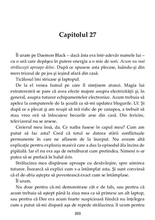 303
Capitolul 27
Îl uram pe Daemon Black – dacă ăsta era într-adevăr numele lui –
cu o ură care depăşea în putere energia a o mie de sori. Acum nu mai
străluceşti aproape deloc. După ce spusese asta plecase, luându-şi din
mers tricoul de pe jos şi ieşind afară din casă.
Ticălosul îmi stricase şi laptopul.
De la el venea fumul pe care îl simţisem atunci. Magia lui
extraterestră se pare că avea efecte majore asupra electricităţii şi, în
general, asupra tuturor echipamentelor electronice. Acum trebuia să
apelez la computerele de la şcoală ca să-mi updatez blogurile. Uf. Şi
după ce a plecat şi am reuşit să mă ridic de pe canapea, a trebuit să
stau vreo oră să înlocuiesc becurile arse din casă. Din fericire,
televizorul nu se arsese.
Creierul meu însă, da. Ce naiba fusese în capul meu? Cum am
putut să fac asta? Cred că totul se datora stării conflictuale
permanente în care ne aflasem de la început. Nu aveam altă
explicaţie pentru explozia masivă care a dus la episodul ăla încins de
pipăială. Iar el nu era aşa de netulburat cum pretindea. Nimeni n-ar
putea să se prefacă în halul ăsta.
Strălucirea mea dispăruse aproape cu desăvârşire, spre uimirea
tuturor. Încearcă să explici cum s-a întâmplat asta. Şi sunt convinsă
că el de-abia aştepta să povestească exact cum se întâmplase.
Îl uram.
Nu doar pentru că-mi demonstrase cât e de fals, sau pentru că
acum trebuia să aştept până la ziua mea ca să primesc un alt laptop,
sau pentru că Dee era acum foarte suspicioasă fiindcă nu înţelegea
cum a putut să-mi dispară aşa de repede strălucirea; îl uram pentru
 