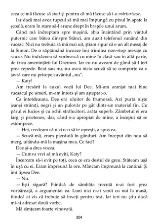 304
ceea ce mă făcuse să simt şi pentru că mă făcuse să i-o mărturisesc.
Iar dacă mai avea tupeul să mă mai împungă cu pixul în spate la
şcoală, eram în stare să-l arunc drept în braţele unui arum.
Când mă îndreptam spre maşină, abia înaintând prin vântul
puternic care bătea dinspre Stânci, am auzit telefonul sunând din
rucsac. Nici nu trebuia să mă mai uit, ştiam sigur că e un alt mesaj de
la Simon. De o săptămână încoace îmi trimitea non-stop mesaje cu
scuze. Nu îndrăznea să vorbească cu mine în clasă sau în altă parte,
de frica ameninţării lui Daemon. Iar eu nu aveam de gând să-l iert
prea repede. Beat sau nu, nu avea nicio scuză să se comporte ca o
javră care nu pricepe cuvântul „nu”.
— Katy!
Am tresărit la auzul vocii lui Dee. Mi-am aranjat mai bine
rucsacul pe umeri, m-am întors şi am aşteptat-o.
Ca întotdeauna, Dee era uluitor de frumoasă. Azi purta nişte
jeanşi strâmţi, negri şi un pulovăr pe gât dintr-un material fin. Cu
părul ei lucios şi cu ochii strălucitori, arăta superb. Zâmbetul ei era
larg şi prietenos, dar, când s-a apropiat de mine, a început să se
estompeze.
— Hei, credeam că nici n-o să te opreşti, a spus ea.
— Scuză-mă, eram pierdută în gânduri. Am început din nou să
merg, uitându-mă la maşina mea. Ce faci?
Dee şi-a dres vocea.
— Cumva vrei să mă eviţi, Katy?
Încercam să-i evit pe toţi, ceea ce era destul de greu. Stăteam uşă
în uşă cu ei. Eram împreună la ore. Mâncam împreună la cantină. Şi
îmi lipsea Dee.
— Nu.
— Eşti sigură? Fiindcă de sâmbăta trecută n-ai fost prea
vorbăreaţă, a argumentat ea. Luni nici n-ai venit cu noi la masă,
fiindcă ai zis că trebuie să înveţi pentru test. Iar ieri nu ştiu dacă
mi-ai adresat două vorbe.
Mă simţeam foarte vinovată.
 
