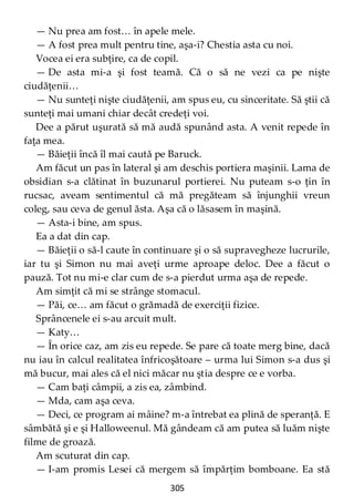 305
— Nu prea am fost… în apele mele.
— A fost prea mult pentru tine, aşa-i? Chestia asta cu noi.
Vocea ei era subţire, ca de copil.
— De asta mi-a şi fost teamă. Că o să ne vezi ca pe nişte
ciudăţenii…
— Nu sunteţi nişte ciudăţenii, am spus eu, cu sinceritate. Să ştii că
sunteţi mai umani chiar decât credeţi voi.
Dee a părut uşurată să mă audă spunând asta. A venit repede în
faţa mea.
— Băieţii încă îl mai caută pe Baruck.
Am făcut un pas în lateral şi am deschis portiera maşinii. Lama de
obsidian s-a clătinat în buzunarul portierei. Nu puteam s-o ţin în
rucsac, aveam sentimentul că mă pregăteam să înjunghii vreun
coleg, sau ceva de genul ăsta. Aşa că o lăsasem în maşină.
— Asta-i bine, am spus.
Ea a dat din cap.
— Băieţii o să-l caute în continuare şi o să supravegheze lucrurile,
iar tu şi Simon nu mai aveţi urme aproape deloc. Dee a făcut o
pauză. Tot nu mi-e clar cum de s-a pierdut urma aşa de repede.
Am simţit că mi se strânge stomacul.
— Păi, ce… am făcut o grămadă de exerciţii fizice.
Sprâncenele ei s-au arcuit mult.
— Katy…
— În orice caz, am zis eu repede. Se pare că toate merg bine, dacă
nu iau în calcul realitatea înfricoşătoare – urma lui Simon s-a dus şi
mă bucur, mai ales că el nici măcar nu ştia despre ce e vorba.
— Cam baţi câmpii, a zis ea, zâmbind.
— Mda, cam aşa ceva.
— Deci, ce program ai mâine? m-a întrebat ea plină de speranţă. E
sâmbătă şi e şi Halloweenul. Mă gândeam că am putea să luăm nişte
filme de groază.
Am scuturat din cap.
— I-am promis Lesei că mergem să împărţim bomboane. Ea stă
 