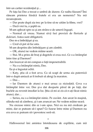 306
într-un cartier rezidenţial şi…
Pe faţa lui Dee a trecut o umbră de durere. Ce naiba făceam? Îmi
răneam prietena fiindcă fratele ei era un nemernic? Nu mă
recunoşteam.
— Dar poate după aia trec pe la tine să ne uităm la filme, vrei?
— Dacă vrei tu, a şoptit ea.
M-am aplecat spre ea şi am strâns-o de umerii înguşti.
— Normal că vreau. Numai să-ţi faci provizii de floricele şi
dulciuri. Astea sunt obligatorii.
Dee m-a îmbrăţişat şi ea.
— Cred că pot să fac asta.
M-am desprins din îmbrăţişare şi am zâmbit.
— OK, atunci ne vedem mâine-seară.
— Stai. M-a prins de braţ şi degetele ei erau reci. Ce s-a întâmplat
între tine şi Daemon?
Am încercat să-mi compun o faţă impenetrabilă.
— Nu s-a întâmplat nimic, Dee.
Ea şi-a îngustat ochii.
— Katy, ştiu că a fost ceva. Ca să scapi de urma aia puternică
într-o după-amiază ar fi trebuit să alergi la maraton.
— Dee…
— Iar Daemon de atunci e mai ursuz ca niciodată. Ceva s-a
întâmplat între voi. Dee şi-a dat deoparte părul de pe faţă, dar
buclele au revenit imediat la loc. Ştiu că mi-ai zis că n-aţi făcut nimic
atunci, dar…
— Serios, nu s-a întâmplat nimic. Pe cuvânt. Am urcat în maşină,
silindu-mă să zâmbesc, şi i-am aruncat un: Ne vedem mâine-seară.
Nu crezuse nimic din ce i-am spus. Nici eu nu mă credeam pe
mine, dar ce puteam să-i spun? Ce fusese între mine şi Daemon nu
era ceva ce puteam să-i povestesc soră-sii.
*
Halloweenul îmi amintea întotdeauna de copilărie, cum mă
 