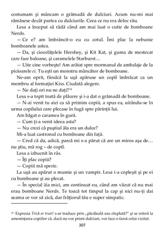 307
costumam şi mâncam o grămadă de dulciuri. Acum nu-mi mai
rămăsese decât partea cu dulciurile. Ceea ce nu era deloc rău.
Lesa a început să râdă când am mai luat o cutie de bomboane
Nerds.
— Ce e? am îmbrâncit-o eu cu cotul. Îmi plac la nebunie
bomboanele astea.
— Da, şi ciocolăţelele Hershey, şi Kit Kat, şi guma de mestecat
care face baloane, şi caramelele Starburst…
— Uite cine vorbeşte! Am arătat spre mormanul de ambalaje de la
picioarele ei. Tu eşti un monstru mâncător de bomboane.
Ne-am oprit, fiindcă la uşă apăruse un copil îmbrăcat ca un
membru al formaţiei Kiss. Ciudată alegere.
— Ne daţi ori nu ne daţi?18
Lesa s-a topit toată de plăcere şi i-a dat o grămadă de bomboane.
— N-ai venit tu aici ca să primim copiii, a spus ea, uitându-se în
urma copilului care plecase în fugă spre părinţii lui.
Am băgat o caramea în gură.
— Cum ţi-a venit ideea asta?
— Nu crezi că puştiul ăla era un dulce?
Mi-a luat castronul cu bomboane din faţă.
— Cred că da, adică, parcă mi s-a părut că are un miros aşa de…
nu ştiu, mă rog – de copil.
Lesa a izbucnit în râs.
— Îţi plac copiii?
— Copiii mă sperie.
La uşă au apărut o mumie şi un vampir. Lesa i-a copleşit şi pe ei
cu bomboane şi au plecat.
— În special ăia mici, am continuat eu, când am văzut că nu mai
erau bomboane Nerds. Te toacă tot timpul la cap şi nici nu-ţi dai
seama ce vor să zică, dar frăţiorul tău e super simpatic.
18 Expresia Trick or treat! s-ar traduce prin „păcăleală sau răsplată?” şi se referă la
ameninţarea copiilor că, dacă nu vor primi dulciuri, vor face o farsă celui vizitat.
 
