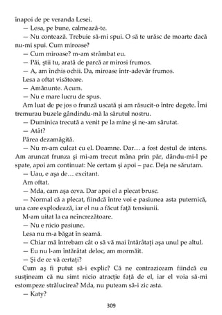 309
înapoi de pe veranda Lesei.
— Lesa, pe bune, calmează-te.
— Nu contează. Trebuie să-mi spui. O să te urăsc de moarte dacă
nu-mi spui. Cum miroase?
— Cum miroase? m-am strâmbat eu.
— Păi, ştii tu, arată de parcă ar mirosi frumos.
— A, am închis ochii. Da, miroase într-adevăr frumos.
Lesa a oftat visătoare.
— Amănunte. Acum.
— Nu e mare lucru de spus.
Am luat de pe jos o frunză uscată şi am răsucit-o între degete. Îmi
tremurau buzele gândindu-mă la sărutul nostru.
— Duminica trecută a venit pe la mine şi ne-am sărutat.
— Atât?
Părea dezamăgită.
— Nu m-am culcat cu el. Doamne. Dar… a fost destul de intens.
Am aruncat frunza şi mi-am trecut mâna prin păr, dându-mi-l pe
spate, apoi am continuat: Ne certam şi apoi – pac. Deja ne sărutam.
— Uau, e aşa de… excitant.
Am oftat.
— Mda, cam aşa ceva. Dar apoi el a plecat brusc.
— Normal că a plecat, fiindcă între voi e pasiunea asta puternică,
una care explodează, iar el nu a făcut faţă tensiunii.
M-am uitat la ea neîncrezătoare.
— Nu e nicio pasiune.
Lesa nu m-a băgat în seamă.
— Chiar mă întrebam cât o să vă mai întărâtaţi aşa unul pe altul.
— Eu nu l-am întărâtat deloc, am mormăit.
— Şi de ce vă certaţi?
Cum aş fi putut să-i explic? Că ne contraziceam fiindcă eu
susţineam că nu simt nicio atracţie faţă de el, iar el voia să-mi
estompeze strălucirea? Mda, nu puteam să-i zic asta.
— Katy?
 