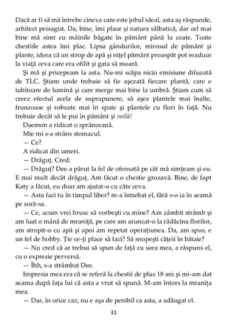 31
Dacă ar fi să mă întrebe cineva care este jobul ideal, asta aş răspunde,
arhitect peisagist. Da, bine, îmi place şi natura sălbatică, dar cel mai
bine mă simt cu mâinile băgate în pământ până la coate. Toate
chestiile astea îmi plac. Lipsa gândurilor, mirosul de pământ şi
plante, ideea că un strop de apă şi niţel pământ proaspăt pot readuce
la viaţă ceva care era ofilit şi gata să moară.
Şi mă şi pricepeam la asta. Nu-mi scăpa nicio emisiune difuzată
de TLC. Ştiam unde trebuie să fie aşezată fiecare plantă, care e
iubitoare de lumină şi care merge mai bine la umbră. Ştiam cum să
creez efectul acela de suprapunere, să aşez plantele mai înalte,
frunzoase şi robuste mai în spate şi plantele cu flori în faţă. Nu
trebuie decât să le pui în pământ şi voilà!
Daemon a ridicat o sprânceană.
Mie mi s-a strâns stomacul.
— Ce?
A ridicat din umeri.
— Drăguţ. Cred.
— Drăguţ? Dee a părut la fel de ofensată pe cât mă simţeam şi eu.
E mai mult decât drăguţ. Am făcut o chestie grozavă. Bine, de fapt
Katy a făcut, eu doar am ajutat-o cu câte ceva.
— Asta faci tu în timpul liber? m-a întrebat el, fără s-o ia în seamă
pe soră-sa.
— Ce, acum vrei brusc să vorbeşti cu mine? Am zâmbit strâmb şi
am luat o mână de mraniţă, pe care am aruncat-o la rădăcina florilor,
am stropit-o cu apă şi apoi am repetat operaţiunea. Da, am spus, e
un fel de hobby. Ţie ce-ţi place să faci? Să snopeşti căţeii în bătaie?
— Nu cred că ar trebui să spun de faţă cu sora mea, a răspuns el,
cu o expresie perversă.
— Îhh, s-a strâmbat Dee.
Impresia mea era că se referă la chestii de plus 18 ani şi mi-am dat
seama după faţa lui că asta a vrut să spună. M-am întors la mraniţa
mea.
— Dar, în orice caz, nu e aşa de penibil ca asta, a adăugat el.
 