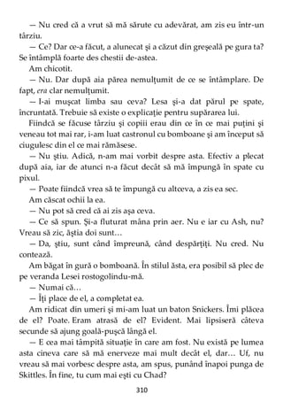 310
— Nu cred că a vrut să mă sărute cu adevărat, am zis eu într-un
târziu.
— Ce? Dar ce-a făcut, a alunecat şi a căzut din greşeală pe gura ta?
Se întâmplă foarte des chestii de-astea.
Am chicotit.
— Nu. Dar după aia părea nemulţumit de ce se întâmplare. De
fapt, era clar nemulţumit.
— I-ai muşcat limba sau ceva? Lesa şi-a dat părul pe spate,
încruntată. Trebuie să existe o explicaţie pentru supărarea lui.
Fiindcă se făcuse târziu şi copiii erau din ce în ce mai puţini şi
veneau tot mai rar, i-am luat castronul cu bomboane şi am început să
ciugulesc din el ce mai rămăsese.
— Nu ştiu. Adică, n-am mai vorbit despre asta. Efectiv a plecat
după aia, iar de atunci n-a făcut decât să mă împungă în spate cu
pixul.
— Poate fiindcă vrea să te împungă cu altceva, a zis ea sec.
Am căscat ochii la ea.
— Nu pot să cred că ai zis aşa ceva.
— Ce să spun. Şi-a fluturat mâna prin aer. Nu e iar cu Ash, nu?
Vreau să zic, ăştia doi sunt…
— Da, ştiu, sunt când împreună, când despărţiţi. Nu cred. Nu
contează.
Am băgat în gură o bomboană. În stilul ăsta, era posibil să plec de
pe veranda Lesei rostogolindu-mă.
— Numai că…
— Îţi place de el, a completat ea.
Am ridicat din umeri şi mi-am luat un baton Snickers. Îmi plăcea
de el? Poate. Eram atrasă de el? Evident. Mai lipsiseră câteva
secunde să ajung goală-puşcă lângă el.
— E cea mai tâmpită situaţie în care am fost. Nu există pe lumea
asta cineva care să mă enerveze mai mult decât el, dar… Uf, nu
vreau să mai vorbesc despre asta, am spus, punând înapoi punga de
Skittles. În fine, tu cum mai eşti cu Chad?
 
