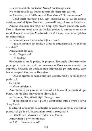 311
— Vrei să schimbi subiectul. Nu mă duci tu aşa uşor.
Nu m-am uitat la ea, îmi tot făceam de lucru prin castron.
— Aseară aţi avut întâlnire, nu? Te-a sărutat? El cum miroase?
— Chad chiar miroase bine. Am impresia că se dă cu ultima
versiune de Old Spice. Nu aia cu care se dă tata, că asta ar fi sinistru.
Am râs. Am mai pălăvrăgit un timp, apoi eu am plecat spre casă.
Dee îşi decorase toată casa cu dovleci sculptaţi, care nu erau acolo
când plecasem de acasă. M-a tras de mână înăuntru, iar în aer plutea
un miros ciudat.
— Ce miroase aici? mi-am încreţit eu nasul.
— Prăjesc seminţe de dovleac, a zis ea entuziasmată. Ai mâncat
vreodată?
Am clătinat din cap.
— Nu. Ce gust au?
— De dovleac.
Bineînţeles că ea le prăjea, la propriu. Seminţele albicioase erau
puse pe o foaie de copt, dar coacerea o făcea ea cu mâinile, nu
cuptorul. Resturile de dovleac erau împrăştiate pe toată masa, care
fusese acoperită în prealabil cu ziare.
— O să împrumut şi eu mâinile tale la iarnă, când o să-mi îngheţe
parbrizul.
Dee a râs.
— Nicio problemă.
Am zâmbit şi eu şi m-am dus să mă uit la vraful de casete de pe
bufet. Am râs când am văzut ce filme a luat.
— Doamne, Dee, ai luat nişte filme grozave.
— M-am gândit că o să-ţi placă o combinaţie între Scream şi seria
Scary Movie.
Şi-a trecut iar mâinile peste hârtia de copt. Seminţele au început să
pocnească şi să sară. Începea să miroasă a scorţişoară.
— Filmele de Halloween le vedem mai târziu.
Am aruncat o privire spre uşă.
— Ăăă… Daemon e acasă?
 