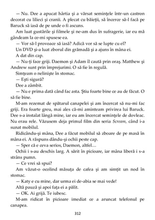 312
— Nu. Dee a apucat hârtia şi a vărsat seminţele într-un castron
decorat cu lilieci şi cranii. A plecat cu băieţii, să încerce să-l facă pe
Baruck să iasă de pe unde o fi ascuns.
Am luat gustările şi filmele şi ne-am dus în sufragerie, iar eu mă
gândeam la ce-mi spusese ea.
— Vor să-l provoace să iasă? Adică vor să se lupte cu el?
Un DVD şi-a luat zborul din grămadă şi a ajuns în mâna ei.
A dat din cap.
— Nu-ţi face griji. Daemon şi Adam îl caută prin oraş. Matthew şi
Andrew sunt prin împrejurimi. O să fie în regulă.
Simţeam o nelinişte în stomac.
— Eşti sigură?
Dee a zâmbit.
— Nu e prima dată când fac asta. Ştiu foarte bine ce au de făcut. O
să fie bine.
M-am rezemat de spătarul canapelei şi am încercat să nu-mi fac
griji. Era foarte greu, mai ales că-mi aminteam privirea lui Baruck.
Dee s-a instalat lângă mine, iar eu am încercat seminţele de dovleac.
Nu erau rele. Văzusem deja primul film din seria Scream, când i-a
sunat mobilul.
Ridicându-şi mâna, Dee a făcut mobilul să zboare de pe masă în
mâna ei. A răspuns dându-şi ochii peste cap.
— Sper că e ceva serios, Daemon, altfel…
Ochii i s-au deschis larg. A sărit în picioare, iar mâna liberă i s-a
strâns pumn.
— Ce vrei să spui?
Am văzut-o ocolind măsuţa de cafea şi am simţit un nod în
stomac.
— Katy e cu mine, dar urma ei de-abia se mai vede!
Altă pauză şi apoi faţa ei a pălit.
— OK. Ai grijă. Te iubesc.
M-am ridicat în picioare imediat ce a aruncat telefonul pe
canapea.
 