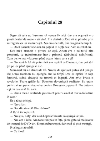 314
Capitolul 28
Sigur că asta nu însemna că venea fix aici, dar era o şansă – o
şansă destul de mare – să vină. Era destul ca Dee să se plimbe prin
sufragerie ca un leu în cuşcă. Nu era speriată, dar era gata de luptă.
— Dacă Baruck vine aici, tu poţi să te lupţi cu el? am întrebat eu.
Dee mi-a aruncat o privire de oţel. Acum era o cu totul altă
persoană, se transformase într-o prinţesă războinică neînfricată.
Cum de nu mai văzusem până acum latura asta a ei?
— Nu sunt la fel de puternică sau rapidă ca Daemon, dar pot să-l
ţin pe loc până ajunge el aici.
Stomacul mi s-a strâns de tot. Nu era de ajuns că putea să-l ţină pe
loc. Dacă Daemon nu ajungea aici la timp? Dee se oprise în faţa
ferestrei, stând dreaptă cu umerii ei înguşti. Am avut brusc o
revelaţie. Toate grijile lui Daemon deveniseră realitate. Eu eram
pentru ei un punct slab – iar pentru Dee eram o povară. Nu puteam
– şi nu voiam să fiu asta.
— Urma mea e destul de puternică pentru ca el să mă vadă la tine
în casă?
Ea a tăcut o clipă.
— Nu chiar.
— Dar din stradă? Din pădure?
A făcut iar o pauză.
— Nu ştiu, Katy, dar o să-l opresc înainte să ajungă la tine.
— Nu, am o idee. Am făcut un pas în faţă, şi era gata să mă lovesc
de teancul de DVD-uri. E cam nebunească, dar cred că o să meargă.
Şi-a îngustat ochii.
— Ce idee?
 