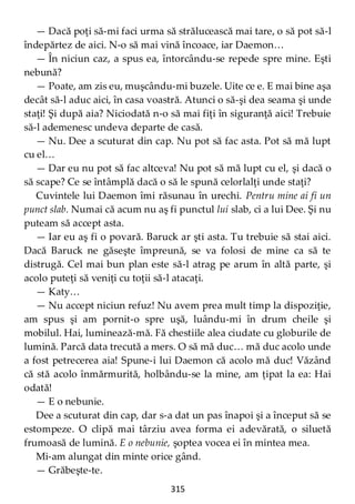315
— Dacă poţi să-mi faci urma să strălucească mai tare, o să pot să-l
îndepărtez de aici. N-o să mai vină încoace, iar Daemon…
— În niciun caz, a spus ea, întorcându-se repede spre mine. Eşti
nebună?
— Poate, am zis eu, muşcându-mi buzele. Uite ce e. E mai bine aşa
decât să-l aduc aici, în casa voastră. Atunci o să-şi dea seama şi unde
staţi! Şi după aia? Niciodată n-o să mai fiţi în siguranţă aici! Trebuie
să-l ademenesc undeva departe de casă.
— Nu. Dee a scuturat din cap. Nu pot să fac asta. Pot să mă lupt
cu el…
— Dar eu nu pot să fac altceva! Nu pot să mă lupt cu el, şi dacă o
să scape? Ce se întâmplă dacă o să le spună celorlalţi unde staţi?
Cuvintele lui Daemon îmi răsunau în urechi. Pentru mine ai fi un
punct slab. Numai că acum nu aş fi punctul lui slab, ci a lui Dee. Şi nu
puteam să accept asta.
— Iar eu aş fi o povară. Baruck ar şti asta. Tu trebuie să stai aici.
Dacă Baruck ne găseşte împreună, se va folosi de mine ca să te
distrugă. Cel mai bun plan este să-l atrag pe arum în altă parte, şi
acolo puteţi să veniţi cu toţii să-l atacaţi.
— Katy…
— Nu accept niciun refuz! Nu avem prea mult timp la dispoziţie,
am spus şi am pornit-o spre uşă, luându-mi în drum cheile şi
mobilul. Hai, luminează-mă. Fă chestiile alea ciudate cu globurile de
lumină. Parcă data trecută a mers. O să mă duc… mă duc acolo unde
a fost petrecerea aia! Spune-i lui Daemon că acolo mă duc! Văzând
că stă acolo înmărmurită, holbându-se la mine, am ţipat la ea: Hai
odată!
— E o nebunie.
Dee a scuturat din cap, dar s-a dat un pas înapoi şi a început să se
estompeze. O clipă mai târziu avea forma ei adevărată, o siluetă
frumoasă de lumină. E o nebunie, şoptea vocea ei în mintea mea.
Mi-am alungat din minte orice gând.
— Grăbeşte-te.
 