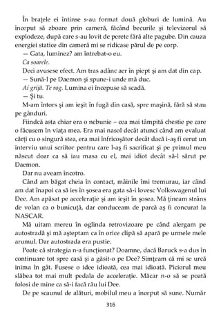 316
În braţele ei întinse s-au format două globuri de lumină. Au
început să zboare prin cameră, făcând becurile şi televizorul să
explodeze, după care s-au lovit de perete fără alte pagube. Din cauza
energiei statice din cameră mi se ridicase părul de pe corp.
— Gata, luminez? am întrebat-o eu.
Ca soarele.
Deci avusese efect. Am tras adânc aer în piept şi am dat din cap.
— Sună-l pe Daemon şi spune-i unde mă duc.
Ai grijă. Te rog. Lumina ei începuse să scadă.
— Şi tu.
M-am întors şi am ieşit în fugă din casă, spre maşină, fără să stau
pe gânduri.
Fiindcă asta chiar era o nebunie – cea mai tâmpită chestie pe care
o făcusem în viaţa mea. Era mai nasol decât atunci când am evaluat
cărţi cu o singură stea, era mai înfricoşător decât dacă i-aş fi cerut un
interviu unui scriitor pentru care l-aş fi sacrificat şi pe primul meu
născut doar ca să iau masa cu el, mai idiot decât să-l sărut pe
Daemon.
Dar nu aveam încotro.
Când am băgat cheia în contact, mâinile îmi tremurau, iar când
am dat înapoi ca să ies în şosea era gata să-i lovesc Volkswagenul lui
Dee. Am apăsat pe acceleraţie şi am ieşit în şosea. Mă ţineam strâns
de volan ca o bunicuţă, dar conduceam de parcă aş fi concurat la
NASCAR.
Mă uitam mereu în oglinda retrovizoare pe când alergam pe
autostradă şi mă aşteptam ca în orice clipă să apară pe urmele mele
arumul. Dar autostrada era pustie.
Poate că strategia n-a funcţionat? Doamne, dacă Baruck s-a dus în
continuare tot spre casă şi a găsit-o pe Dee? Simţeam că mi se urcă
inima în gât. Fusese o idee idioată, cea mai idioată. Piciorul meu
slăbea tot mai mult pedala de acceleraţie. Măcar n-o să se poată
folosi de mine ca să-i facă rău lui Dee.
De pe scaunul de alături, mobilul meu a început să sune. Număr
 