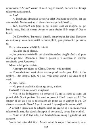 317
necunoscut? Acum? Voiam să nu-l bag în seamă, dar am luat totuşi
telefonul să răspund.
— Alo?
— Ai înnebunit dracului de tot? a urlat Daemon în telefon, iar eu
am tresărit. N-am mai auzit de o chestie aşa de idioată…
— Taci, Daemon! am ţipat şi eu, ieşind uşor cu maşina de pe
banda mea, fără să vreau. Acum e prea târziu. E în regulă? Dee e
bine?
— Da, Dee e bine. Tu nu eşti bine! L-am pierdut, iar dacă Dee zice
că străluceşti ca o nenorocită de lună plină, pun pariu că e pe urma
ta!
Frica mi-a accelerat bătăile inimii.
— Păi, ăsta era şi planul.
— Jur pe toate stelele din cer că o să te strâng de gât când o să pun
mâna pe tine. Daemon a făcut o pauză şi îi auzeam în telefon
respiraţia grea. Unde eşti?
M-am uitat pe fereastră.
— Aproape am ajuns pe Câmp. Dar nu-l văd nicăieri.
— Normal că nu-l vezi. Avea o voce plină de dezgust. E făcut din
umbre… din noapte, Kat. N-o să-l vezi decât când o să vrea el să-l
vezi.
A. Bun. Rahat.
— Nu pot să cred că ai făcut aşa ceva, a zis el.
Cu toată frica, mi-a sărit muştarul.
— Nici să nu îndrăzneşti să vorbeşti! Tu mi-ai spus că sunt un
punct slab. Şi că pentru Dee sunt o povară. Dacă venea acolo? Tu
singur ai zis că o să se folosească de mine ca să ajungă la ea. Ce
altceva aveam de făcut? Aşa că nu mai fi aşa o jigodie nenorocită!
A urmat o tăcere aşa de adâncă, încât am crezut că o să-mi închidă
telefonul în nas, dar când a început să vorbească, vocea îi era calmă.
— N-am vrut să faci asta, Kat. Niciodată nu m-aş fi gândit să faci
aşa ceva.
Vocea lui mi-a dat fiori. M-am uitat la copacii întunecaţi, care
 