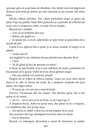 319
aproape gata să scap lama de obsidian. Am simţit cum mă săgetează
durerea prin braţ pe partea pe care căzusem şi am ascuns sub mine
lama.
Mi-am ridicat privirea. Am văzut pantalonii negri şi geaca de
piele. Faţa aia palidă. Nişte fălci puternice şi o pereche de ochelari de
soare care îi acopereau ochii, cu toate că era noapte.
Baruck mi-a zâmbit.
— Uite că ne întâlnim din nou.
— Rahat, am şoptit eu.
— Ia spune-mi, a zis el, aplecându-se spre mine şi apucându-mi o
şuviţă de păr.
Capul îi era aplecat într-o parte şi se mişca înainte şi înapoi ca la
păsări.
— Unde este el?
Am înghiţit în sec, târându-mă pe pământ mai departe de el.
— Cine?
— Ai de gând să faci pe proasta cu mine?
A făcut un pas înainte şi şi-a scos ochelarii de soare, punându-i în
buzunarul de la geacă. Ochii lui erau două globuri negre.
— Sau aşa sunteţi voi oamenii, proşti?
Pieptul mi se ridica şi cobora repede. Lama nu avea efect decât
dacă el se afla în forma lui reală. Şi o simţeam arzându-mă prin
haine, îmi frigea mâna.
— Îl vreau pe cel care mi-a omorât fraţii.
Daemon. Tremuram din tot corpul. Am deschis gura, dar n-am
putut să zic nimic.
— Iar tu… mi-ai ucis şi tu un frate, ca să-l aperi pe el.
A dispărut brusc. Asta era şansa mea, dar până să fac o mişcare,
s-a solidificat din nou în faţa mea.
— Du-mă la el, altfel o să te fac să mă implori să te ucid.
Am scuturat din cap, strângând mai bine lama în mână.
— Du-te dracului.
Baruck s-a estompat, devenind o masă de întuneric şi umbre
 