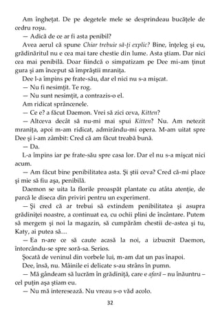 32
Am îngheţat. De pe degetele mele se desprindeau bucăţele de
cedru roşu.
— Adică de ce ar fi asta penibil?
Avea aerul că spune Chiar trebuie să-ţi explic? Bine, înţeleg şi eu,
grădinăritul nu e cea mai tare chestie din lume. Asta ştiam. Dar nici
cea mai penibilă. Doar fiindcă o simpatizam pe Dee mi-am ţinut
gura şi am început să împrăştii mraniţa.
Dee l-a împins pe frate-său, dar el nici nu s-a mişcat.
— Nu fi nesimţit. Te rog.
— Nu sunt nesimţit, a contrazis-o el.
Am ridicat sprâncenele.
— Ce e? a făcut Daemon. Vrei să zici ceva, Kitten?
— Altceva decât să nu-mi mai spui Kitten? Nu. Am netezit
mraniţa, apoi m-am ridicat, admirându-mi opera. M-am uitat spre
Dee şi i-am zâmbit: Cred că am făcut treabă bună.
— Da.
L-a împins iar pe frate-său spre casa lor. Dar el nu s-a mişcat nici
acum.
— Am făcut bine penibilitatea asta. Şi ştii ceva? Cred că-mi place
şi mie să fiu aşa, penibilă.
Daemon se uita la florile proaspăt plantate cu atâta atenţie, de
parcă le diseca din priviri pentru un experiment.
— Şi cred că ar trebui să extindem penibilitatea şi asupra
grădiniţei noastre, a continuat ea, cu ochii plini de încântare. Putem
să mergem şi noi la magazin, să cumpărăm chestii de-astea şi tu,
Katy, ai putea să…
— Ea n-are ce să caute acasă la noi, a izbucnit Daemon,
întorcându-se spre soră-sa. Serios.
Şocată de veninul din vorbele lui, m-am dat un pas înapoi.
Dee, însă, nu. Mâinile ei delicate s-au strâns în pumn.
— Mă gândeam să lucrăm în grădiniţă, care e afară – nu înăuntru –
cel puţin aşa ştiam eu.
— Nu mă interesează. Nu vreau s-o văd acolo.
 