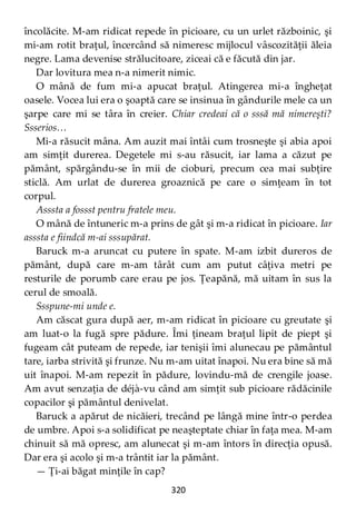 320
încolăcite. M-am ridicat repede în picioare, cu un urlet războinic, şi
mi-am rotit braţul, încercând să nimeresc mijlocul vâscozităţii ăleia
negre. Lama devenise strălucitoare, ziceai că e făcută din jar.
Dar lovitura mea n-a nimerit nimic.
O mână de fum mi-a apucat braţul. Atingerea mi-a îngheţat
oasele. Vocea lui era o şoaptă care se insinua în gândurile mele ca un
şarpe care mi se târa în creier. Chiar credeai că o sssă mă nimereşti?
Ssserios…
Mi-a răsucit mâna. Am auzit mai întâi cum trosneşte şi abia apoi
am simţit durerea. Degetele mi s-au răsucit, iar lama a căzut pe
pământ, spărgându-se în mii de cioburi, precum cea mai subţire
sticlă. Am urlat de durerea groaznică pe care o simţeam în tot
corpul.
Asssta a fossst pentru fratele meu.
O mână de întuneric m-a prins de gât şi m-a ridicat în picioare. Iar
asssta e fiindcă m-ai sssupărat.
Baruck m-a aruncat cu putere în spate. M-am izbit dureros de
pământ, după care m-am târât cum am putut câţiva metri pe
resturile de porumb care erau pe jos. Ţeapănă, mă uitam în sus la
cerul de smoală.
Ssspune-mi unde e.
Am căscat gura după aer, m-am ridicat în picioare cu greutate şi
am luat-o la fugă spre pădure. Îmi ţineam braţul lipit de piept şi
fugeam cât puteam de repede, iar tenişii îmi alunecau pe pământul
tare, iarba strivită şi frunze. Nu m-am uitat înapoi. Nu era bine să mă
uit înapoi. M-am repezit în pădure, lovindu-mă de crengile joase.
Am avut senzaţia de déjà-vu când am simţit sub picioare rădăcinile
copacilor şi pământul denivelat.
Baruck a apărut de nicăieri, trecând pe lângă mine într-o perdea
de umbre. Apoi s-a solidificat pe neaşteptate chiar în faţa mea. M-am
chinuit să mă opresc, am alunecat şi m-am întors în direcţia opusă.
Dar era şi acolo şi m-a trântit iar la pământ.
— Ţi-ai băgat minţile în cap?
 