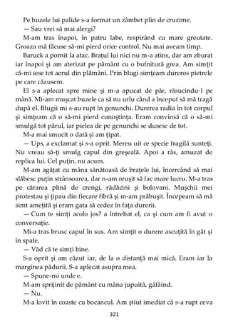 321
Pe buzele lui palide s-a format un zâmbet plin de cruzime.
— Sau vrei să mai alergi?
M-am tras înapoi, în patru labe, respirând cu mare greutate.
Groaza mă făcuse să-mi pierd orice control. Nu mai aveam timp.
Baruck a pornit la atac. Braţul lui nici nu m-a atins, dar am zburat
iar înapoi şi am aterizat pe pământ cu o bufnitură grea. Am simţit
că-mi iese tot aerul din plămâni. Prin blugi simţeam dureros pietrele
pe care căzusem.
El s-a aplecat spre mine şi m-a apucat de păr, răsucindu-l pe
mână. Mi-am muşcat buzele ca să nu urlu când a început să mă tragă
după el. Blugii mi s-au rupt în genunchi. Durerea radia în tot corpul
şi simţeam că o să-mi pierd cunoştinţa. Eram convinsă că o să-mi
smulgă tot părul, iar pielea de pe genunchi se dusese de tot.
M-a mai smucit o dată şi am ţipat.
— Ups, a exclamat şi s-a oprit. Mereu uit ce specie fragilă sunteţi.
Nu vreau să-ţi smulg capul din greşeală. Apoi a râs, amuzat de
replica lui. Cel puţin, nu acum.
M-am agăţat cu mâna sănătoasă de braţele lui, încercând să mai
slăbesc puţin strânsoarea, dar n-am reuşit să fac mare lucru. M-a tras
pe cărarea plină de crengi, rădăcini şi bolovani. Muşchii mei
protestau şi ţipau din fiecare fibră şi m-am prăbuşit. Începeam să mă
simt ameţită şi eram gata să cedez în faţa durerii.
— Cum te simţi acolo jos? a întrebat el, ca şi cum am fi avut o
conversaţie.
Mi-a tras brusc capul în sus. Am simţit o durere ascuţită în gât şi
în spate.
— Văd că te simţi bine.
S-a oprit şi am căzut iar, de la o distanţă mai mică. Eram iar la
marginea pădurii. S-a aplecat asupra mea.
— Spune-mi unde e.
M-am sprijinit de pământ cu mâna jupuită, gâfâind.
— Nu.
M-a lovit în coaste cu bocancul. Am ştiut imediat că s-a rupt ceva
 