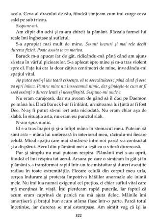 322
acolo. Ceva al dracului de rău, fiindcă simţeam cum îmi curge ceva
cald pe sub tricou.
Ssspune-mi.
Am clipit din ochi şi m-am chircit la pământ. Răceala formei lui
reale îmi îngheţase şi sufletul.
S-a apropiat mai mult de mine. Sssunt lucruri şi mai rele decât
durerea fizică. Poate asssta te va motiva.
Baruck m-a apucat iar de gât, ridicându-mă până când am ajuns
să stau în vârful picioarelor. S-a aplecat spre mine şi m-a tras violent
spre el. Faţa lui era la doar câţiva centimetri de mine, invadându-mi
spaţiul vital.
Aş putea sssă-ţi iau toată esssenţa, să te sssecătuiesssc până când ţi ssse
va opri inima. Pentru mine nu înssseamnă nimic, dar gândeşte-te cum ar fi
sssă sssimţi o durere lentă şi nesssfârșită. Ssspune-mi unde e.
Nu eram curajoasă, dar nu aveam de gând să îl dau pe Daemon
pe mâna lui. Dacă Baruck l-ar fi înfrânt, următoarea lui ţintă ar fi fost
Dee. N-aş fi putut să-mi iert asta niciodată. Nu eram chiar aşa de
slabă. În situaţia asta, nu eram eu punctul slab.
N-am spus nimic.
El s-a tras înapoi şi şi-a înfipt mâna în stomacul meu. Puteam să
simt asta – mâna lui umbroasă în interiorul meu, răcindu-mi fiecare
celulă. Micul spaţiu care mai rămăsese între noi parcă s-a contractat
şi a dispărut. Aerul din plămânii mei a ieşit cu o viteză dureroasă.
Pur şi simplu nu mai puteam respira. Plămânii mei s-au oprit,
fiindcă el îmi respira tot aerul. Arsura pe care o simţeam în gât şi în
plămâni s-a transformat rapid într-un foc mistuitor şi dureri ascuţite
radiau în toate extremităţile. Fiecare celulă din corpul meu urla,
cerşea îndurare şi protesta împotriva bătăilor anormale ale inimii
mele. Nu îmi lua numai oxigenul cel preţios, ci chiar suflul vital care
mă menţinea în viaţă. Îmi pierdeam rapid puterile, iar faptul că
acum eram cuprinsă de panică nu mă ajuta deloc. Mâinile îmi
amorţiseră şi braţul bun acum atârna flasc într-o parte. Parcă totul
încetinise, iar durerea se mai estompase. Am simţit vag că îşi ia
 