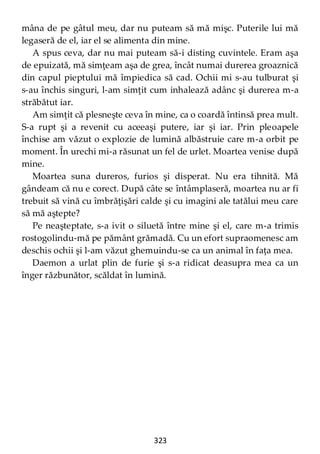 323
mâna de pe gâtul meu, dar nu puteam să mă mişc. Puterile lui mă
legaseră de el, iar el se alimenta din mine.
A spus ceva, dar nu mai puteam să-i disting cuvintele. Eram aşa
de epuizată, mă simţeam aşa de grea, încât numai durerea groaznică
din capul pieptului mă împiedica să cad. Ochii mi s-au tulburat şi
s-au închis singuri, l-am simţit cum inhalează adânc şi durerea m-a
străbătut iar.
Am simţit că plesneşte ceva în mine, ca o coardă întinsă prea mult.
S-a rupt şi a revenit cu aceeaşi putere, iar şi iar. Prin pleoapele
închise am văzut o explozie de lumină albăstruie care m-a orbit pe
moment. În urechi mi-a răsunat un fel de urlet. Moartea venise după
mine.
Moartea suna dureros, furios şi disperat. Nu era tihnită. Mă
gândeam că nu e corect. După câte se întâmplaseră, moartea nu ar fi
trebuit să vină cu îmbrăţişări calde şi cu imagini ale tatălui meu care
să mă aştepte?
Pe neaşteptate, s-a ivit o siluetă între mine şi el, care m-a trimis
rostogolindu-mă pe pământ grămadă. Cu un efort supraomenesc am
deschis ochii şi l-am văzut ghemuindu-se ca un animal în faţa mea.
Daemon a urlat plin de furie şi s-a ridicat deasupra mea ca un
înger răzbunător, scăldat în lumină.
 