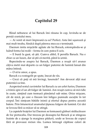 324
Capitolul 29
Râsul nebunesc al lui Baruck îmi răsuna în cap, lovindu-se de
pereţii craniului meu.
— Ai venit să mori împreună cu ea? Perfect. Asta îmi uşurează şi
mai mult treaba, fiindcă după părerea mea ea e terminată.
Daemon imita mişcările agitate ale lui Baruck, estompându-se şi
luând forma lui reală – forma în care putea fi ucis.
— E bună la gust, să ştii. Cumva altfel, îl persifla Baruck. Nu e
chiar ca un luxen, dar să ştii că merită, până la urmă.
Repezindu-se asupra lui Baruck, Daemon a reuşit să-l arunce
câţiva metri mai departe cu un fulger puternic de lumină lansat din
mâna întinsă.
— O să te omor, a spus.
Baruck s-a rostogolit pe spate, înecat de râs.
— Crezi că poţi să mă învingi, luxenule? Am devorat alţii mai
puternici ca tine.
Acoperind restul cuvintelor lui Baruck cu un urlet furios, Daemon
a trimis spre el un alt fulger de lumină. Am reuşit cumva să mă ridic
în coate, simţind cum tremură pământul sub mine. Orice mişcare,
cât de mică, pe care o făceam îmi înfigea pumnale ascuţite în tot
corpul. Îmi simţeam bătăile inimii şi efortul depus pentru această
batere. Prin întunericul arumului ţâşneau fulgere de lumină. Cei doi
se loveau fără ca măcar să se atingă.
La capetele braţelor lui Daemon se formaseră globuri strălucitoare
de foc portocaliu. Dar treceau pe deasupra lui Baruck şi se stingeau
înainte de a ajunge la marginea pădurii, unde se loveau de copaci
fără să provoace niciun rău. Lumea întreagă căpătase culori de
 