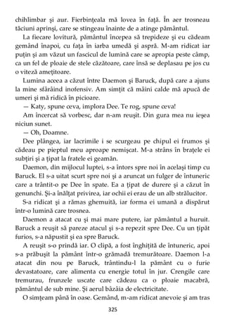 325
chihlimbar şi aur. Fierbinţeala mă lovea în faţă. În aer trosneau
tăciuni aprinşi, care se stingeau înainte de a atinge pământul.
La fiecare lovitură, pământul începea să trepideze şi eu cădeam
gemând înapoi, cu faţa în iarba umedă şi aspră. M-am ridicat iar
puţin şi am văzut un fascicul de lumină care se apropia peste câmp,
ca un fel de ploaie de stele căzătoare, care însă se deplasau pe jos cu
o viteză ameţitoare.
Lumina aceea a căzut între Daemon şi Baruck, după care a ajuns
la mine sfârâind inofensiv. Am simţit că mâini calde mă apucă de
umeri şi mă ridică în picioare.
— Katy, spune ceva, implora Dee. Te rog, spune ceva!
Am încercat să vorbesc, dar n-am reuşit. Din gura mea nu ieşea
niciun sunet.
— Oh, Doamne.
Dee plângea, iar lacrimile i se scurgeau pe chipul ei frumos şi
cădeau pe pieptul meu aproape nemişcat. M-a strâns în braţele ei
subţiri şi a ţipat la fratele ei geamăn.
Daemon, din mijlocul luptei, s-a întors spre noi în acelaşi timp cu
Baruck. El s-a uitat scurt spre noi şi a aruncat un fulger de întuneric
care a trântit-o pe Dee în spate. Ea a ţipat de durere şi a căzut în
genunchi. Şi-a înălţat privirea, iar ochii ei erau de un alb strălucitor.
S-a ridicat şi a rămas ghemuită, iar forma ei umană a dispărut
într-o lumină care trosnea.
Daemon a atacat cu şi mai mare putere, iar pământul a huruit.
Baruck a reuşit să pareze atacul şi s-a repezit spre Dee. Cu un ţipăt
furios, s-a năpustit şi ea spre Baruck.
A reuşit s-o prindă iar. O clipă, a fost înghiţită de întuneric, apoi
s-a prăbuşit la pământ într-o grămadă tremurătoare. Daemon l-a
atacat din nou pe Baruck, trântindu-l la pământ cu o furie
devastatoare, care alimenta cu energie totul în jur. Crengile care
tremurau, frunzele uscate care cădeau ca o ploaie macabră,
pământul de sub mine. Şi aerul bâzâia de electricitate.
O simţeam până în oase. Gemând, m-am ridicat anevoie şi am tras
 