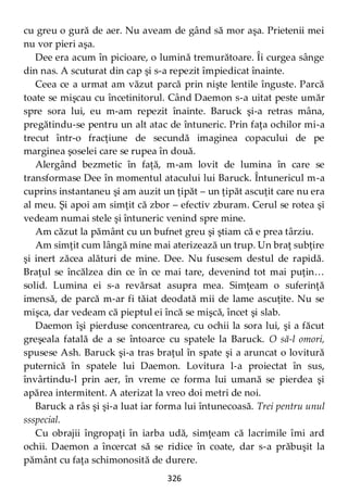 326
cu greu o gură de aer. Nu aveam de gând să mor aşa. Prietenii mei
nu vor pieri aşa.
Dee era acum în picioare, o lumină tremurătoare. Îi curgea sânge
din nas. A scuturat din cap şi s-a repezit împiedicat înainte.
Ceea ce a urmat am văzut parcă prin nişte lentile înguste. Parcă
toate se mişcau cu încetinitorul. Când Daemon s-a uitat peste umăr
spre sora lui, eu m-am repezit înainte. Baruck şi-a retras mâna,
pregătindu-se pentru un alt atac de întuneric. Prin faţa ochilor mi-a
trecut într-o fracţiune de secundă imaginea copacului de pe
marginea şoselei care se rupea în două.
Alergând bezmetic în faţă, m-am lovit de lumina în care se
transformase Dee în momentul atacului lui Baruck. Întunericul m-a
cuprins instantaneu şi am auzit un ţipăt – un ţipăt ascuţit care nu era
al meu. Şi apoi am simţit că zbor – efectiv zburam. Cerul se rotea şi
vedeam numai stele şi întuneric venind spre mine.
Am căzut la pământ cu un bufnet greu şi ştiam că e prea târziu.
Am simţit cum lângă mine mai aterizează un trup. Un braţ subţire
şi inert zăcea alături de mine. Dee. Nu fusesem destul de rapidă.
Braţul se încălzea din ce în ce mai tare, devenind tot mai puţin…
solid. Lumina ei s-a revărsat asupra mea. Simţeam o suferinţă
imensă, de parcă m-ar fi tăiat deodată mii de lame ascuţite. Nu se
mişca, dar vedeam că pieptul ei încă se mişcă, încet şi slab.
Daemon îşi pierduse concentrarea, cu ochii la sora lui, şi a făcut
greşeala fatală de a se întoarce cu spatele la Baruck. O să-l omori,
spusese Ash. Baruck şi-a tras braţul în spate şi a aruncat o lovitură
puternică în spatele lui Daemon. Lovitura l-a proiectat în sus,
învârtindu-l prin aer, în vreme ce forma lui umană se pierdea şi
apărea intermitent. A aterizat la vreo doi metri de noi.
Baruck a râs şi şi-a luat iar forma lui întunecoasă. Trei pentru unul
ssspecial.
Cu obrajii îngropaţi în iarba udă, simţeam că lacrimile îmi ard
ochii. Daemon a încercat să se ridice în coate, dar s-a prăbuşit la
pământ cu faţa schimonosită de durere.
 