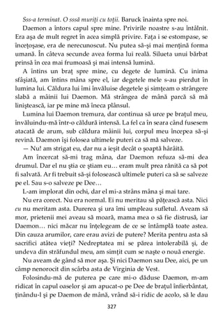 327
Sss-a terminat. O sssă muriţi cu toţii. Baruck înainta spre noi.
Daemon a întors capul spre mine. Privirile noastre s-au întâlnit.
Era aşa de mult regret în acea simplă privire. Faţa i se estompase, se
înceţoşase, era de nerecunoscut. Nu putea să-şi mai menţină forma
umană. În câteva secunde avea forma lui reală. Silueta unui bărbat
prinsă în cea mai frumoasă şi mai intensă lumină.
A întins un braţ spre mine, cu degete de lumină. Cu inima
sfâşiată, am întins mâna spre el, iar degetele mele s-au pierdut în
lumina lui. Căldura lui îmi învăluise degetele şi simţeam o strângere
slabă a mâinii lui Daemon. Mă strângea de mână parcă să mă
liniştească, iar pe mine mă îneca plânsul.
Lumina lui Daemon tremura, dar continua să urce pe braţul meu,
învăluindu-mă într-o căldură intensă. La fel ca în seara când fusesem
atacată de arum, sub căldura mâinii lui, corpul meu începea să-şi
revină. Daemon îşi folosea ultimele puteri ca să mă salveze.
— Nu! am strigat eu, dar nu a ieşit decât o şoaptă hârâită.
Am încercat să-mi trag mâna, dar Daemon refuza să-mi dea
drumul. Dar el nu ştia ce ştiam eu… eram mult prea rănită ca să pot
fi salvată. Ar fi trebuit să-şi folosească ultimele puteri ca să se salveze
pe el. Sau s-o salveze pe Dee…
L-am implorat din ochi, dar el mi-a strâns mâna şi mai tare.
Nu era corect. Nu era normal. Ei nu meritau să păţească asta. Nici
eu nu meritam asta. Durerea şi ura îmi umpleau sufletul. Aveam să
mor, prietenii mei aveau să moară, mama mea o să fie distrusă, iar
Daemon… nici măcar nu înţelegeam de ce se întâmplă toate astea.
Din cauza arumilor, care erau avizi de putere? Merita pentru asta să
sacrifici atâtea vieţi? Nedreptatea mi se părea intolerabilă şi, de
undeva din străfundul meu, am simţit cum se naşte o nouă energie.
Nu aveam de gând să mor aşa. Şi nici Daemon sau Dee, aici, pe un
câmp nenorocit din scârba asta de Virginia de Vest.
Folosindu-mă de puterea pe care mi-o dăduse Daemon, m-am
ridicat în capul oaselor şi am apucat-o pe Dee de braţul înfierbântat,
ţinându-l şi pe Daemon de mână, vrând să-i ridic de acolo, să le dau
 