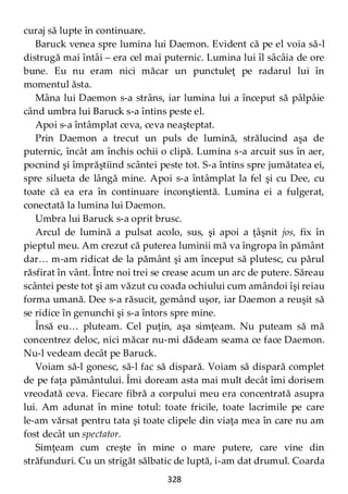 328
curaj să lupte în continuare.
Baruck venea spre lumina lui Daemon. Evident că pe el voia să-l
distrugă mai întâi – era cel mai puternic. Lumina lui îl sâcâia de ore
bune. Eu nu eram nici măcar un punctuleţ pe radarul lui în
momentul ăsta.
Mâna lui Daemon s-a strâns, iar lumina lui a început să pâlpâie
când umbra lui Baruck s-a întins peste el.
Apoi s-a întâmplat ceva, ceva neaşteptat.
Prin Daemon a trecut un puls de lumină, strălucind aşa de
puternic, încât am închis ochii o clipă. Lumina s-a arcuit sus în aer,
pocnind şi împrăştiind scântei peste tot. S-a întins spre jumătatea ei,
spre silueta de lângă mine. Apoi s-a întâmplat la fel şi cu Dee, cu
toate că ea era în continuare inconştientă. Lumina ei a fulgerat,
conectată la lumina lui Daemon.
Umbra lui Baruck s-a oprit brusc.
Arcul de lumină a pulsat acolo, sus, şi apoi a ţâşnit jos, fix în
pieptul meu. Am crezut că puterea luminii mă va îngropa în pământ
dar… m-am ridicat de la pământ şi am început să plutesc, cu părul
răsfirat în vânt. Între noi trei se crease acum un arc de putere. Săreau
scântei peste tot şi am văzut cu coada ochiului cum amândoi îşi reiau
forma umană. Dee s-a răsucit, gemând uşor, iar Daemon a reuşit să
se ridice în genunchi şi s-a întors spre mine.
Însă eu… pluteam. Cel puţin, aşa simţeam. Nu puteam să mă
concentrez deloc, nici măcar nu-mi dădeam seama ce face Daemon.
Nu-l vedeam decât pe Baruck.
Voiam să-l gonesc, să-l fac să dispară. Voiam să dispară complet
de pe faţa pământului. Îmi doream asta mai mult decât îmi dorisem
vreodată ceva. Fiecare fibră a corpului meu era concentrată asupra
lui. Am adunat în mine totul: toate fricile, toate lacrimile pe care
le-am vărsat pentru tata şi toate clipele din viaţa mea în care nu am
fost decât un spectator.
Simţeam cum creşte în mine o mare putere, care vine din
străfunduri. Cu un strigăt sălbatic de luptă, i-am dat drumul. Coarda
 