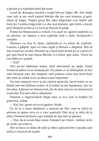 329
a plesnit şi a explodat afară din mine.
Cerul de deasupra noastră a erupt într-un fulger alb. Am simţit
cum cade şi am auzit copacii bătrâni din jur cum trosnesc şi gem,
atinşi de fulger. Stejarii groşi din calea fulgerului s-au îndoit sub
forţa lui. Lumina fulgerului s-a dus mai departe, spre ţintă, a trecut
prin Daemon şi Dee şi l-a lovit pe Baruck în piept.
Forma lui întunecoasă a zvâcnit. S-a auzit un zgomot puternic ca
un plesnet, iar lumina a mai explodat încă o dată, învăluindu-l
complet.
Daemon s-a tras în spate, apărându-se cu mâna de explozie.
Lumina a pâlpâit, apoi s-a stins rapid şi Baruck a dispărut, fără să
mai scoată un cuvânt. Daemon şi-a lăsat încet braţul jos şi a privit în
gol spre locul în care fusese Baruck. S-a întors spre mine. Vocea lui
era slabă ca o şoaptă.
— Kat?
Nici nu-mi dădusem seama când aterizasem pe spate. Cerul
întunecat părea că se înceţoşează. Nu ştiam ce se întâmplase şi nici
cum făcusem asta, dar simţeam cum puterea aceea iese încet-încet
din mine şi, odată cu ea, şi altceva mai important.
Nu mai simţeam nimic şi am expirat epuizată. Aerul ieşise cu un
hârâit care îmi dădeam seama că ar trebui să mă îngrijoreze, dar nu
îmi păsa. Apăruse iar întunericul, dar de data asta nu era întunericul
arumului. Era mai cald şi adormitor.
Daemon a îngenuncheat lângă mine şi m-a luat în braţele lui
puternice, solide.
— Kat, hai, spune-mi ceva jignitor. Haide.
Ca de la o mare depărtare o auzeam pe Dee cum se ridică în
picioare şi spune ceva cu o voce panicată. Fără să-şi ia ochii de la
mine, Daemon îşi trecea uşor mâinile pe faţa mea şi spunea:
— Dee, du-te acasă chiar acum. Găseşte-l pe Adam – trebuie să fie
pe acolo, pe undeva.
Dee se ţinea cu mâna de şold şi stătea aplecată într-o poziţie care
indica o fractură de coastă.
 
