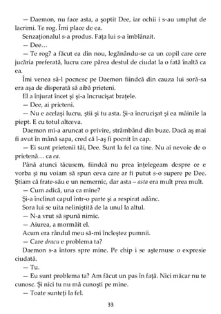 33
— Daemon, nu face asta, a şoptit Dee, iar ochii i s-au umplut de
lacrimi. Te rog. Îmi place de ea.
Senzaţionalul s-a produs. Faţa lui s-a îmblânzit.
— Dee…
— Te rog? a făcut ea din nou, legănându-se ca un copil care cere
jucăria preferată, lucru care părea destul de ciudat la o fată înaltă ca
ea.
Îmi venea să-l pocnesc pe Daemon fiindcă din cauza lui soră-sa
era aşa de disperată să aibă prieteni.
El a înjurat încet şi şi-a încrucişat braţele.
— Dee, ai prieteni.
— Nu e acelaşi lucru, ştii şi tu asta. Şi-a încrucişat şi ea mâinile la
piept. E cu totul altceva.
Daemon mi-a aruncat o privire, strâmbând din buze. Dacă aş mai
fi avut în mână sapa, cred că l-aş fi pocnit în cap.
— Ei sunt prietenii tăi, Dee. Sunt la fel ca tine. Nu ai nevoie de o
prietenă… ca ea.
Până atunci tăcusem, fiindcă nu prea înţelegeam despre ce e
vorba şi nu voiam să spun ceva care ar fi putut s-o supere pe Dee.
Ştiam că frate-său e un nemernic, dar asta – asta era mult prea mult.
— Cum adică, una ca mine?
Şi-a înclinat capul într-o parte şi a respirat adânc.
Sora lui se uita neliniştită de la unul la altul.
— N-a vrut să spună nimic.
— Aiurea, a mormăit el.
Acum era rândul meu să-mi încleştez pumnii.
— Care dracu e problema ta?
Daemon s-a întors spre mine. Pe chip i se aşternuse o expresie
ciudată.
— Tu.
— Eu sunt problema ta? Am făcut un pas în faţă. Nici măcar nu te
cunosc. Şi nici tu nu mă cunoşti pe mine.
— Toate sunteţi la fel.
 