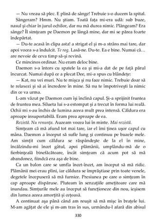 330
— Nu vreau să plec. E plină de sânge! Trebuie s-o ducem la spital.
Sângeram? Hmm. Nu ştiam. Toată faţa mi-era udă: sub buze,
nasul şi chiar în jurul ochilor, dar nu mă durea nimic. Plângeam? Era
sânge? Îl simţeam pe Daemon pe lângă mine, dar mi se părea foarte
îndepărtat.
— Du-te acasă în clipa asta! a strigat el şi m-a strâns mai tare, dar
apoi vocea s-a îndulcit. Te rog. Lasă-ne. Du-te. Ea e bine. Numai că…
are nevoie de ceva timp să-şi revină.
Ce mincinos ordinar. Nu eram deloc bine.
Daemon s-a întors cu spatele la ea şi mi-a dat de pe faţă părul
încurcat. Numai după ce a plecat Dee, mi-a spus cu blândeţe:
— Kat, nu vei muri. Nu te mişca şi nu face nimic. Trebuie doar să
te relaxezi şi să ai încredere în mine. Să nu te împotriveşti la nimic
din ce va urma.
L-am văzut pe Daemon cum îşi înclină capul. Şi-a sprijinit fruntea
de fruntea mea. Silueta lui s-a estompat şi a trecut în forma lui reală.
Ochii mi s-au închis de lumina aceea mult prea intensă. Căldura era
aproape insuportabilă. Eram prea aproape de ea.
Rezistă. Nu renunţa. Auzeam vocea lui în minte. Mai rezistă.
Simţeam că mă afund tot mai tare, iar el îmi ţinea uşor capul cu
mâna. Daemon a început să sufle lung şi continuu pe buzele mele.
Am simţit cum căldura se răspândeşte de la el în mine,
încălzindu-mi încet gâtul, apoi plămânii, umplându-mă de o
fierbinţeală binefăcătoare, încât simţeam că acum pot să mă
abandonez, fiindcă era aşa de bine.
Ca un balon care se umfla încet-încet, am început să mă ridic.
Plămânii mei erau plini, iar căldura se împrăştiase prin toate venele,
degetele începuseră să mă furnice. Presiunea pe care o simţeam în
cap aproape dispăruse. Pluteam în senzaţiile ameţitoare care mă
inundau. Simţurile mele au început să funcţioneze din nou, ieşisem
din lumea aceea amorţită şi ceţoasă.
A continuat aşa până când am reuşit să mă mişc în braţele lui.
M-am agăţat de ele şi m-am tras în sus, urmându-l afară din abisul
 