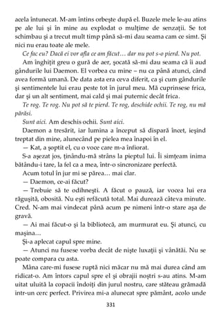 331
acela întunecat. M-am întins orbeşte după el. Buzele mele le-au atins
pe ale lui şi în mine au explodat o mulţime de senzaţii. Se tot
schimbau şi a trecut mult timp până să-mi dau seama cam ce simt. Şi
nici nu erau toate ale mele.
Ce fac eu? Dacă ei vor afla ce am făcut… dar nu pot s-o pierd. Nu pot.
Am înghiţit greu o gură de aer, şocată să-mi dau seama că îi aud
gândurile lui Daemon. El vorbea cu mine – nu ca până atunci, când
avea formă umană. De data asta era ceva diferit, ca şi cum gândurile
şi sentimentele lui erau peste tot în jurul meu. Mă cuprinsese frica,
dar şi un alt sentiment, mai cald şi mai puternic decât frica.
Te rog. Te rog. Nu pot să te pierd. Te rog, deschide ochii. Te rog, nu mă
părăsi.
Sunt aici. Am deschis ochii. Sunt aici.
Daemon a tresărit, iar lumina a început să dispară încet, ieşind
treptat din mine, alunecând pe pielea mea înapoi în el.
— Kat, a şoptit el, cu o voce care m-a înfiorat.
S-a aşezat jos, ţinându-mă strâns la pieptul lui. Îi simţeam inima
bătându-i tare, la fel ca a mea, într-o sincronizare perfectă.
Acum totul în jur mi se părea… mai clar.
— Daemon, ce-ai făcut?
— Trebuie să te odihneşti. A făcut o pauză, iar vocea lui era
răguşită, obosită. Nu eşti refăcută total. Mai durează câteva minute.
Cred. N-am mai vindecat până acum pe nimeni într-o stare aşa de
gravă.
— Ai mai făcut-o şi la bibliotecă, am murmurat eu. Şi atunci, cu
maşina…
Şi-a aplecat capul spre mine.
— Atunci nu fusese vorba decât de nişte luxaţii şi vânătăi. Nu se
poate compara cu asta.
Mâna care-mi fusese ruptă nici măcar nu mă mai durea când am
ridicat-o. Am întors capul spre el şi obrajii noştri s-au atins. M-am
uitat uluită la copacii îndoiţi din jurul nostru, care stăteau grămadă
intr-un cerc perfect. Privirea mi-a alunecat spre pământ, acolo unde
 