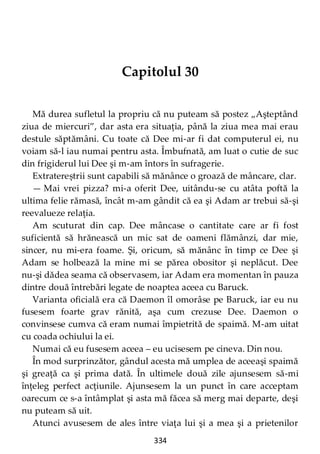 334
Capitolul 30
Mă durea sufletul la propriu că nu puteam să postez „Aşteptând
ziua de miercuri”, dar asta era situaţia, până la ziua mea mai erau
destule săptămâni. Cu toate că Dee mi-ar fi dat computerul ei, nu
voiam să-l iau numai pentru asta. Îmbufnată, am luat o cutie de suc
din frigiderul lui Dee şi m-am întors în sufragerie.
Extratereștrii sunt capabili să mănânce o groază de mâncare, clar.
— Mai vrei pizza? mi-a oferit Dee, uitându-se cu atâta poftă la
ultima felie rămasă, încât m-am gândit că ea şi Adam ar trebui să-şi
reevalueze relaţia.
Am scuturat din cap. Dee mâncase o cantitate care ar fi fost
suficientă să hrănească un mic sat de oameni flămânzi, dar mie,
sincer, nu mi-era foame. Şi, oricum, să mănânc în timp ce Dee şi
Adam se holbează la mine mi se părea obositor şi neplăcut. Dee
nu-şi dădea seama că observasem, iar Adam era momentan în pauza
dintre două întrebări legate de noaptea aceea cu Baruck.
Varianta oficială era că Daemon îl omorâse pe Baruck, iar eu nu
fusesem foarte grav rănită, aşa cum crezuse Dee. Daemon o
convinsese cumva că eram numai împietrită de spaimă. M-am uitat
cu coada ochiului la ei.
Numai că eu fusesem aceea – eu ucisesem pe cineva. Din nou.
În mod surprinzător, gândul acesta mă umplea de aceeaşi spaimă
şi greaţă ca şi prima dată. În ultimele două zile ajunsesem să-mi
înţeleg perfect acţiunile. Ajunsesem la un punct în care acceptam
oarecum ce s-a întâmplat şi asta mă făcea să merg mai departe, deşi
nu puteam să uit.
Atunci avusesem de ales între viaţa lui şi a mea şi a prietenilor
 
