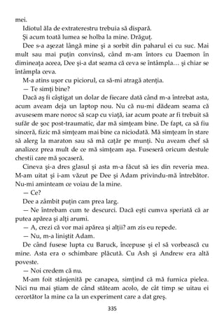 335
mei.
Idiotul ăla de extraterestru trebuia să dispară.
Şi acum toată lumea se holba la mine. Drăguţ.
Dee s-a aşezat lângă mine şi a sorbit din paharul ei cu suc. Mai
mult sau mai puţin convinsă, când m-am întors cu Daemon în
dimineaţa aceea, Dee şi-a dat seama că ceva se întâmpla… şi chiar se
întâmpla ceva.
M-a atins uşor cu piciorul, ca să-mi atragă atenţia.
— Te simţi bine?
Dacă aş fi câştigat un dolar de fiecare dată când m-a întrebat asta,
acum aveam deja un laptop nou. Nu că nu-mi dădeam seama că
avusesem mare noroc să scap cu viaţă, iar acum poate ar fi trebuit să
sufăr de şoc post-traumatic, dar mă simţeam bine. De fapt, ca să fiu
sinceră, fizic mă simţeam mai bine ca niciodată. Mă simţeam în stare
să alerg la maraton sau să mă caţăr pe munţi. Nu aveam chef să
analizez prea mult de ce mă simţeam aşa. Fuseseră oricum destule
chestii care mă şocaseră.
Cineva şi-a dres glasul şi asta m-a făcut să ies din reveria mea.
M-am uitat şi i-am văzut pe Dee şi Adam privindu-mă întrebător.
Nu-mi aminteam ce voiau de la mine.
— Ce?
Dee a zâmbit puţin cam prea larg.
— Ne întrebam cum te descurci. Dacă eşti cumva speriată că ar
putea apărea şi alţi arumi.
— A, crezi că vor mai apărea şi alţii? am zis eu repede.
— Nu, m-a liniştit Adam.
De când fusese lupta cu Baruck, începuse şi el să vorbească cu
mine. Asta era o schimbare plăcută. Cu Ash şi Andrew era altă
poveste.
— Noi credem că nu.
M-am foit stânjenită pe canapea, simţind că mă furnica pielea.
Nici nu mai ştiam de când stăteam acolo, de cât timp se uitau ei
cercetător la mine ca la un experiment care a dat greş.
 