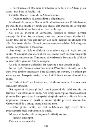 336
— Parcă ziceai că Daemon se întoarce repede, a zis Adam şi s-a
aşezat mai bine în fotoliul lui.
Ochii lui Dee au trecut de la Adam la mine.
— Daemon trebuie să apară dintr-o clipă în alta.
Nu-l mai văzusem pe Daemon din dimineaţa aceea. O întrebasem
pe Dee de mai multe ori unde era plecat, dar Dee nu mi-a răspuns
niciodată. În final, am încetat s-o mai bat la cap.
Cei doi au început să vorbească, făcându-şi planuri pentru
vacanţa de Ziua Recunoştinţei, care era peste câteva săptămâni.
M-am lăsat iar în voia gândurilor, aşa cum făcusem în ultimele trei
zile. Era foarte ciudat. Nu mă puteam concentra deloc. Mă simţeam
aiurea, de parcă îmi lipsea ceva.
Am simţit pe piele o căldură, ca o adiere uşoară. Apăruse din
senin. M-am uitat spre ei, ca să-mi dau seama dacă ei erau conştienţi
de ceea ce simţisem eu. Continuau să vorbească. Senzaţia de căldură
se intensifica şi m-am foit pe canapea.
Uşa de la intrare s-a deschis, iar respiraţia mi s-a oprit în gât.
Într-o clipă, Daemon a fost în cameră. Părul îi era ciufulit, iar sub
ochi avea umbre întunecate. Fără să spună un cuvânt, s-a trântit pe
canapea, cu pleoapele lăsate, dar eu îmi dădeam seama că se uită la
mine.
— Unde ai fost? am întrebat eu, dându-mi seama că vocea mea
suna cam strident.
S-a aşternut tăcerea şi încă două perechi de ochi straniu de
frumoşi s-au întors către mine. Am simţit că încep să-mi ardă obrajii
şi m-am lăsat pe spătarul canapelei, simţindu-mă ca o idioată. Mi-am
împreunat mâinile în poală şi mi-am aţintit privirea asupra lor.
Grozav mod de a atrage atenţia asupra mea.
— Salut şi ţie, iubito, am fost la băută cu nişte curve. Ştiu,
preocupările mele trebuiau să fie altele.
Mi s-au strâns buzele la răspunsul lui batjocoritor.
— Jigodie, am şoptit.
Dee a scos un geamăn.
 