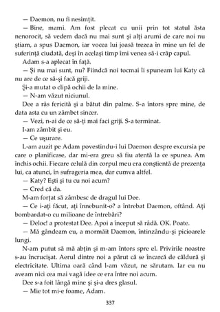337
— Daemon, nu fi nesimţit.
— Bine, mami. Am fost plecat cu unii prin tot statul ăsta
nenorocit, să vedem dacă nu mai sunt şi alţi arumi de care noi nu
ştiam, a spus Daemon, iar vocea lui joasă trezea în mine un fel de
suferinţă ciudată, deşi în acelaşi timp îmi venea să-i crăp capul.
Adam s-a aplecat în faţă.
— Şi nu mai sunt, nu? Fiindcă noi tocmai îi spuneam lui Katy că
nu are de ce să-şi facă griji.
Şi-a mutat o clipă ochii de la mine.
— N-am văzut niciunul.
Dee a râs fericită şi a bătut din palme. S-a întors spre mine, de
data asta cu un zâmbet sincer.
— Vezi, n-ai de ce să-ţi mai faci griji. S-a terminat.
I-am zâmbit şi eu.
— Ce uşurare.
L-am auzit pe Adam povestindu-i lui Daemon despre excursia pe
care o planificase, dar mi-era greu să fiu atentă la ce spunea. Am
închis ochii. Fiecare celulă din corpul meu era conştientă de prezenţa
lui, ca atunci, în sufrageria mea, dar cumva altfel.
— Katy? Eşti şi tu cu noi acum?
— Cred că da.
M-am forţat să zâmbesc de dragul lui Dee.
— Ce i-aţi făcut, aţi înnebunit-o? a întrebat Daemon, oftând. Aţi
bombardat-o cu milioane de întrebări?
— Deloc! a protestat Dee. Apoi a început să râdă. OK. Poate.
— Mă gândeam eu, a mormăit Daemon, întinzându-şi picioarele
lungi.
N-am putut să mă abţin şi m-am întors spre el. Privirile noastre
s-au încrucişat. Aerul dintre noi a părut că se încarcă de căldură şi
electricitate. Ultima oară când l-am văzut, ne sărutam. Iar eu nu
aveam nici cea mai vagă idee ce era între noi acum.
Dee s-a foit lângă mine şi şi-a dres glasul.
— Mie tot mi-e foame, Adam.
 