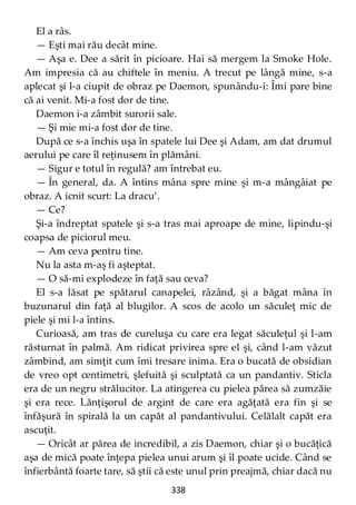 338
El a râs.
— Eşti mai rău decât mine.
— Aşa e. Dee a sărit în picioare. Hai să mergem la Smoke Hole.
Am impresia că au chiftele în meniu. A trecut pe lângă mine, s-a
aplecat şi l-a ciupit de obraz pe Daemon, spunându-i: Îmi pare bine
că ai venit. Mi-a fost dor de tine.
Daemon i-a zâmbit surorii sale.
— Şi mie mi-a fost dor de tine.
După ce s-a închis uşa în spatele lui Dee şi Adam, am dat drumul
aerului pe care îl reţinusem în plămâni.
— Sigur e totul în regulă? am întrebat eu.
— În general, da. A întins mâna spre mine şi m-a mângâiat pe
obraz. A icnit scurt: La dracu’.
— Ce?
Şi-a îndreptat spatele şi s-a tras mai aproape de mine, lipindu-şi
coapsa de piciorul meu.
— Am ceva pentru tine.
Nu la asta m-aş fi aşteptat.
— O să-mi explodeze în faţă sau ceva?
El s-a lăsat pe spătarul canapelei, râzând, şi a băgat mâna în
buzunarul din faţă al blugilor. A scos de acolo un săculeţ mic de
piele şi mi l-a întins.
Curioasă, am tras de cureluşa cu care era legat săculeţul şi l-am
răsturnat în palmă. Am ridicat privirea spre el şi, când l-am văzut
zâmbind, am simţit cum îmi tresare inima. Era o bucată de obsidian
de vreo opt centimetri, şlefuită şi sculptată ca un pandantiv. Sticla
era de un negru strălucitor. La atingerea cu pielea părea să zumzăie
şi era rece. Lănţişorul de argint de care era agăţată era fin şi se
înfăşură în spirală la un capăt al pandantivului. Celălalt capăt era
ascuţit.
— Oricât ar părea de incredibil, a zis Daemon, chiar şi o bucăţică
aşa de mică poate înţepa pielea unui arum şi îl poate ucide. Când se
înfierbântă foarte tare, să ştii că este unul prin preajmă, chiar dacă nu
 