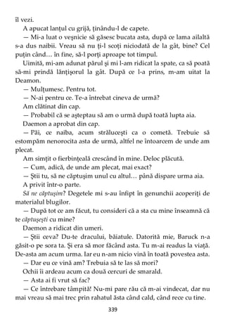 339
îl vezi.
A apucat lanţul cu grijă, ţinându-l de capete.
— Mi-a luat o veşnicie să găsesc bucata asta, după ce lama ailaltă
s-a dus naibii. Vreau să nu ţi-l scoţi niciodată de la gât, bine? Cel
puţin când… în fine, să-l porţi aproape tot timpul.
Uimită, mi-am adunat părul şi mi l-am ridicat la spate, ca să poată
să-mi prindă lănţişorul la gât. După ce l-a prins, m-am uitat la
Deamon.
— Mulţumesc. Pentru tot.
— N-ai pentru ce. Te-a întrebat cineva de urmă?
Am clătinat din cap.
— Probabil că se aşteptau să am o urmă după toată lupta aia.
Daemon a aprobat din cap.
— Păi, ce naiba, acum străluceşti ca o cometă. Trebuie să
estompăm nenorocita asta de urmă, altfel ne întoarcem de unde am
plecat.
Am simţit o fierbinţeală crescând în mine. Deloc plăcută.
— Cum, adică, de unde am plecat, mai exact?
— Ştii tu, să ne căptuşim unul cu altul… până dispare urma aia.
A privit într-o parte.
Să ne căptuşim? Degetele mi s-au înfipt în genunchii acoperiţi de
materialul blugilor.
— După tot ce am făcut, tu consideri că a sta cu mine înseamnă că
te căptuşeşti cu mine?
Daemon a ridicat din umeri.
— Ştii ceva? Du-te dracului, băiatule. Datorită mie, Baruck n-a
găsit-o pe sora ta. Şi era să mor făcând asta. Tu m-ai readus la viaţă.
De-asta am acum urma. Iar eu n-am nicio vină în toată povestea asta.
— Dar eu ce vină am? Trebuia să te las să mori?
Ochii îi ardeau acum ca două cercuri de smarald.
— Asta ai fi vrut să fac?
— Ce întrebare tâmpită! Nu-mi pare rău că m-ai vindecat, dar nu
mai vreau să mai trec prin rahatul ăsta când cald, când rece cu tine.
 