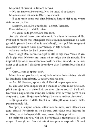 34
Muşchiul obrazului i-a tresărit nervos.
— Nu am nevoie să te cunosc. Nici nu vreau să te cunosc.
Mi-am aruncat mâinile în lături, exasperată.
— E cum nu se poate mai bine, băiatule, fiindcă nici eu nu vreau
să te cunosc pe tine.
— Daemon, a zis Dee, apucându-l de braţ. Termină.
El s-a strâmbat, cu ochii la mine.
— Nu vreau să fii prietenă cu sora mea.
Am zis primul lucru care mi-a venit în minte la momentul ăla.
Probabil că nu cea mai inteligentă chestie şi, în mod normal, nu sunt
genul de persoană care să se ia aşa la harţă, dar tipul ăsta reuşea să
mă aducă în culmea furiei şi să văd roşu în faţa ochilor.
— Iar eu nu dau doi bani pe ce vrei tu.
Stătea lângă Dee, dar într-o clipă se afla în faţa mea. Vreau să zic,
fix în faţa mea. Nicicum nu putea să se mişte aşa de repede. Era
imposibil. Şi totuşi era acolo, mai înalt ca mine, uitându-se de sus,
exact ca şi cum ar fi dispărut de undeva şi ar fi apărut brusc în altă
parte.
— Cum… cum ai apărut aşa?…
M-am tras un pas înapoi, amuţită de uimire. Intensitatea privirii
lui îmi dădea fiori în braţe. Ce porcărie mai e şi asta…
— Ascultă bine ce-ţi spun, a zis el, făcând un pas spre mine.
Eu am făcut unul înapoi, iar el a înaintat iar spre mine şi tot aşa,
până am ajuns cu spatele lipit de unul dintre copacii ăia înalţi.
Daemon s-a aplecat spre mine, iar ochii lui ireal de verzi parcă m-au
acaparat cu totul. Simţeam o fierbinţeală care se revărsa dinspre el.
— Îţi spun doar o dată. Dacă i se întâmplă ceva surorii mele,
pentru numele lui…
S-a oprit, a respirat adânc, uitându-se la mine, cum stăteam cu
gura căscată. Respiraţia mi se blocase. Am văzut ceva licărind în
ochii lui, dar şi i-a îngustat din nou, ascunzându-şi privirea.
Se întâmpla din nou. Noi doi. Fierbinţeală şi transpiraţie. Mi-am
muşcat buza şi am încercat să-mi compun o expresie cât mai
 