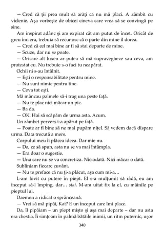 340
— Cred că ţii prea mult să arăţi că nu mă placi. A zâmbit cu
viclenie. Aşa vorbeşte de obicei cineva care vrea să se convingă pe
sine.
Am inspirat adânc şi am expirat cât am putut de încet. Oricât de
greu îmi era, trebuia să recunosc că o parte din mine îl dorea.
— Cred că cel mai bine ar fi să stai departe de mine.
— Scuze, dar nu se poate.
— Oricare alt luxen ar putea să mă supravegheze sau ceva, am
protestat eu. Nu trebuie s-o faci tu neapărat.
Ochii ni s-au întâlnit.
— Eşti o responsabilitate pentru mine.
— Nu sunt nimic pentru tine.
— Ceva tot eşti.
Mă mâncau palmele să-i trag una peste faţă.
— Nu te plac nici măcar un pic.
— Ba da.
— OK. Hai să scăpăm de urma asta. Acum.
Un zâmbet pervers i-a apărut pe faţă.
— Poate ar fi bine să ne mai pupăm niţel. Să vedem dacă dispare
urma. Data trecută a mers.
Corpului meu îi plăcea ideea. Dar mie nu.
— Da, ce să spun, asta nu se va mai întâmpla.
— Era doar o sugestie.
— Una care nu se va concretiza. Niciodată. Nici măcar o dată.
Subliniam fiecare cuvânt.
— Nu te preface că nu ţi-a plăcut, aşa cum mi-a…
L-am lovit cu putere în piept. El s-a mulţumit să râdă, eu am
început să-l împing, dar… stai. M-am uitat fix la el, cu mâinile pe
pieptul lui.
Daemon a ridicat o sprânceană.
— Vrei să mă pipăi, Kat? E un început care îmi place.
Da, îl pipăiam – un piept mişto şi aşa mai departe – dar nu asta
era chestia. Îi simţeam în palmă bătăile inimii, un ritm puternic, uşor
 