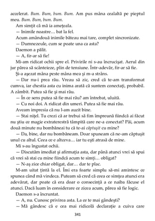 341
accelerat. Bum. Bum, bum. Bum. Am pus mâna cealaltă pe pieptul
meu. Bum. Bum, bum. Bum.
Am simţit că mă ia ameţeala.
— Inimile noastre… bat la fel.
Acum amândouă inimile băteau mai tare, complet sincronizate.
— Dumnezeule, cum se poate una ca asta?
Daemon a pălit.
— A, fir-ar să fie!
Mi-am ridicat ochii spre el. Privirile ni s-au încrucişat. Aerul din
jur părea să scânteieze, plin de tensiune. Într-adevăr, fir-ar să fie.
Şi-a aşezat mâna peste mâna mea şi m-a strâns.
— Dar nu-i prea rău. Vreau să zic, cred că te-am transformat
cumva, iar chestia asta cu inima arată că suntem conectaţi, probabil.
A zâmbit. Putea să fie şi mai rău.
— În ce sens putea să fie mai rău? am întrebat, uluită.
— Cu noi doi. A ridicat din umeri. Putea să fie mai rău.
Aveam impresia că nu l-am auzit bine.
— Stai niţel. Tu crezi că ar trebui să fim împreună fiindcă ai făcut
nu ştiu ce magie extraterestră tâmpită care ne-a conectat? Păi, acum
două minute nu bombăneai tu că te-ai căptuşit cu mine?
— Da, bine, dar nu bombăneam. Doar spuneam că ne-am căptuşit
unul cu altul. Ceea ce e altceva… iar tu eşti atrasă de mine.
Mi s-au îngustat ochii.
— Discutăm imediat şi afirmaţia asta, dar până atunci vrei să spui
că vrei să stai cu mine fiindcă acum te simţi… obligat?
— N-aş zice chiar obligat, dar… dar te plac.
M-am uitat ţintă la el. Îmi era foarte simplu să-mi amintesc ce
spunea când mă vindeca. Puteam să cred că ceea ce simţea atunci era
adevărat, dar poate că era doar o consecinţă a ce naiba făcuse el
atunci. Dacă luam în considerare ce zicea acum, părea să fie logic.
Daemon s-a încruntat.
— A, nu. Cunosc privirea asta. La ce te mai gândeşti?
— Mă gândesc că e cea mai ridicolă declaraţie a cuiva care
 