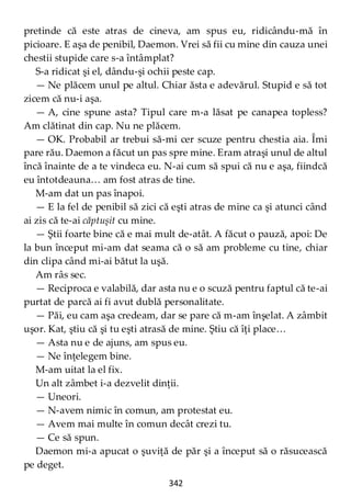 342
pretinde că este atras de cineva, am spus eu, ridicându-mă în
picioare. E aşa de penibil, Daemon. Vrei să fii cu mine din cauza unei
chestii stupide care s-a întâmplat?
S-a ridicat şi el, dându-şi ochii peste cap.
— Ne plăcem unul pe altul. Chiar ăsta e adevărul. Stupid e să tot
zicem că nu-i aşa.
— A, cine spune asta? Tipul care m-a lăsat pe canapea topless?
Am clătinat din cap. Nu ne plăcem.
— OK. Probabil ar trebui să-mi cer scuze pentru chestia aia. Îmi
pare rău. Daemon a făcut un pas spre mine. Eram atraşi unul de altul
încă înainte de a te vindeca eu. N-ai cum să spui că nu e aşa, fiindcă
eu întotdeauna… am fost atras de tine.
M-am dat un pas înapoi.
— E la fel de penibil să zici că eşti atras de mine ca şi atunci când
ai zis că te-ai căptuşit cu mine.
— Ştii foarte bine că e mai mult de-atât. A făcut o pauză, apoi: De
la bun început mi-am dat seama că o să am probleme cu tine, chiar
din clipa când mi-ai bătut la uşă.
Am râs sec.
— Reciproca e valabilă, dar asta nu e o scuză pentru faptul că te-ai
purtat de parcă ai fi avut dublă personalitate.
— Păi, eu cam aşa credeam, dar se pare că m-am înşelat. A zâmbit
uşor. Kat, ştiu că şi tu eşti atrasă de mine. Ştiu că îţi place…
— Asta nu e de ajuns, am spus eu.
— Ne înţelegem bine.
M-am uitat la el fix.
Un alt zâmbet i-a dezvelit dinţii.
— Uneori.
— N-avem nimic în comun, am protestat eu.
— Avem mai multe în comun decât crezi tu.
— Ce să spun.
Daemon mi-a apucat o şuviţă de păr şi a început să o răsucească
pe deget.
 