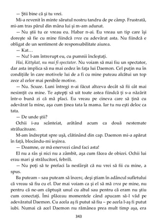 343
— Ştii bine că şi tu vrei.
Mi-a revenit în minte sărutul nostru tandru de pe câmp. Frustrată,
mi-am tras părul din mâna lui şi m-am adunat.
— Nu ştii tu ce vreau eu. Habar n-ai. Eu vreau un tip care îşi
doreşte să fie cu mine fiindcă vrea cu adevărat asta. Nu fiindcă e
obligat de un sentiment de responsabilitate aiurea.
— Kat…
— Nu! l-am întrerupt eu, cu pumnii încleştaţi.
Hai, Kittykat, nu mai fi spectator. Nu voiam să mai fiu un spectator,
dar asta implica să nu mai cedez în faţa lui Daemon. Cel puţin nu în
condiţiile în care motivele lui de a fi cu mine puteau alcătui un top
zece al celor mai penibile motive.
— Nu. Scuze. Luni întregi n-ai făcut altceva decât să fii cât mai
nesimţit cu mine. Te aştepţi să uit toate astea fiindcă ţi s-a năzărit
într-o bună zi că mă placi. Eu vreau pe cineva care să ţină cu
adevărat la mine, aşa cum ţinea tata la mama. Iar tu nu eşti deloc ca
tata.
— De unde ştii?
Ochii i-au scânteiat, arătând acum ca două nestemate
strălucitoare.
M-am îndreptat spre uşă, clătinând din cap. Daemon mi-a apărut
în faţă, blocându-mi ieşirea.
— Doamne, ce mă enervezi când faci asta!
El nu a râs şi nici nu a zâmbit, aşa cum făcea de obicei. Ochii lui
erau mari şi strălucitori, febrili.
— Nu poţi să te prefaci la nesfârşit că nu vrei să fii cu mine, a
spus.
Ba puteam – sau puteam să încerc, deşi ştiam în adâncul sufletului
că vreau să fiu cu el. Dar mai voiam ca şi el să mă vrea pe mine, nu
pentru că ne-am căptuşit unul cu altul sau pentru că eram nu ştiu
cum conectaţi. Îmi plăceau momentele când apucam să-l văd pe
adevăratul Daemon. Cu acela aş fi putut să fiu – pe acela l-aş fi putut
iubi. Numai că acel Daemon nu rămânea prea mult timp aşa, era
 