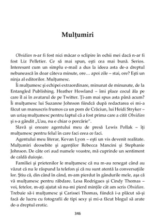 346
Mulţumiri
Obsidian n-ar fi fost nici măcar o sclipire în ochii mei dacă n-ar fi
fost Liz Pelletier. Ce să mai spun, eşti cea mai bună. Serios.
Interesant cum un simplu e-mail a dus la ideea asta de-a dreptul
nebunească în doar câteva minute, ore… apoi zile – stai, ore? Eşti un
ninja al editorilor. Mulţumesc.
Îi mulţumesc şi echipei extraordinare, minunat de minunate, de la
Entangled Publishing. Heather Howland – îmi place cocul ăla pe
care îl ai în avatarul de pe Twitter. Ţi-am mai spus asta până acum?
Îi mulţumesc lui Suzanne Johnson fiindcă după redactarea ei mi-a
făcut un manuscris frumos ca un pom de Crăciun, lui Heidi Stryker –
un uriaş mulţumesc pentru faptul că a fost prima care a citit Obsidian
şi s-a gândit „Uau, nu e chiar o porcărie”.
Slavă şi onoare agentului meu de presă Lewis Pollak – îţi
mulţumesc pentru felul în care faci ceea ce faci.
Agentului meu literar, Kevan Lyon – eşti un vis devenit realitate.
Mulţumiri deosebite şi agenţilor Rebecca Mancini şi Stephanie
Johnson. De câte ori aud numele voastre, mă cuprinde un sentiment
de caldă duioşie.
Familiei şi prietenilor le mulţumesc că nu m-au renegat când au
văzut că nu le răspund la telefon şi că nu sunt atentă la conversaţiile
lor. Ştiu că, din când în când, m-am pierdut în gândurile mele, aşa că
vă mulţumesc pentru răbdare. Lesa Rodrigues şi Cindy Thomas –
voi, fetelor, m-aţi ajutat să nu-mi pierd minţile cât am scris Obsidian.
Trebuie să-i mulţumesc şi Carissei Thomas, fiindcă i-a plăcut să-şi
facă de lucru cu fotografii de tipi sexy şi mi-a făcut blogul să arate
de-a dreptul erotic.
 