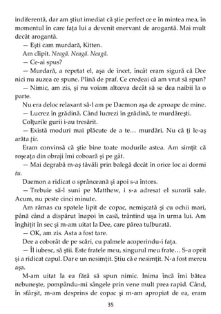 35
indiferentă, dar am ştiut imediat că ştie perfect ce e în mintea mea, în
momentul în care faţa lui a devenit enervant de arogantă. Mai mult
decât arogantă.
— Eşti cam murdară, Kitten.
Am clipit. Neagă. Neagă. Neagă.
— Ce-ai spus?
— Murdară, a repetat el, aşa de încet, încât eram sigură că Dee
nici nu auzea ce spune. Plină de praf. Ce credeai că am vrut să spun?
— Nimic, am zis, şi nu voiam altceva decât să se dea naibii la o
parte.
Nu era deloc relaxant să-l am pe Daemon aşa de aproape de mine.
— Lucrez în grădină. Când lucrezi în grădină, te murdăreşti.
Colţurile gurii i-au tresărit.
— Există moduri mai plăcute de a te… murdări. Nu că ţi le-aş
arăta ţie.
Eram convinsă că ştie bine toate modurile astea. Am simţit că
roşeaţa din obraji îmi coboară şi pe gât.
— Mai degrabă m-aş tăvăli prin balegă decât în orice loc ai dormi
tu.
Daemon a ridicat o sprânceană şi apoi s-a întors.
— Trebuie să-l suni pe Matthew, i s-a adresat el surorii sale.
Acum, nu peste cinci minute.
Am rămas cu spatele lipit de copac, nemişcată şi cu ochii mari,
până când a dispărut înapoi în casă, trântind uşa în urma lui. Am
înghiţit în sec şi m-am uitat la Dee, care părea tulburată.
— OK, am zis. Asta a fost tare.
Dee a coborât de pe scări, cu palmele acoperindu-i faţa.
— Îl iubesc, să ştii. Este fratele meu, singurul meu frate… S-a oprit
şi a ridicat capul. Dar e un nesimţit. Ştiu că e nesimţit. N-a fost mereu
aşa.
M-am uitat la ea fără să spun nimic. Inima încă îmi bătea
nebuneşte, pompându-mi sângele prin vene mult prea rapid. Când,
în sfârşit, m-am desprins de copac şi m-am apropiat de ea, eram
 