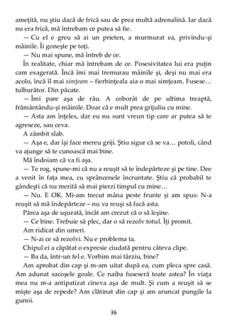 36
ameţită, nu ştiu dacă de frică sau de prea multă adrenalină. Iar dacă
nu era frică, mă întrebam ce putea să fie.
— Cu el e greu să ai un prieten, a murmurat ea, privindu-şi
mâinile. Îi goneşte pe toţi.
— Nu mai spune, mă întreb de ce.
În realitate, chiar mă întrebam de ce. Posesivitatea lui era puţin
cam exagerată. Încă îmi mai tremurau mâinile şi, deşi nu mai era
acolo, încă îl mai simţeam – fierbinţeala aia o mai simţeam. Fusese…
tulburător. Din păcate.
— Îmi pare aşa de rău. A coborât de pe ultima treaptă,
frământându-şi mâinile. Doar că e mult prea grijuliu cu mine.
— Asta am înţeles, dar eu nu sunt vreun tip care ar putea să te
agreseze, sau ceva.
A zâmbit slab.
— Aşa e, dar îşi face mereu griji. Ştiu sigur că se va… potoli, când
va ajunge să te cunoască mai bine.
Mă îndoiam că va fi aşa.
— Te rog, spune-mi că nu a reuşit să te îndepărteze şi pe tine. Dee
a venit în faţa mea, cu sprâncenele încruntate. Ştiu că probabil te
gândeşti că nu merită să mai pierzi timpul cu mine…
— Nu. E OK. Mi-am trecut mâna peste frunte şi am spus: N-a
reuşit să mă îndepărteze – nu va reuşi să facă asta.
Părea aşa de uşurată, încât am crezut că o să leşine.
— Ce bine. Trebuie să plec, dar o să rezolv totul. Îţi promit.
Am ridicat din umeri.
— N-ai ce să rezolvi. Nu e problema ta.
Chipul ei a căpătat o expresie ciudată pentru câteva clipe.
— Ba da, într-un fel e. Vorbim mai târziu, bine?
Am aprobat din cap şi m-am uitat după ea, cum pleca spre casă.
Am adunat sacoşele goale. Ce naiba fuseseră toate astea? În viaţa
mea nu m-a antipatizat cineva aşa de mult. Şi cum a reuşit să se
mişte aşa de repede? Am clătinat din cap şi am aruncat pungile la
gunoi.
 
