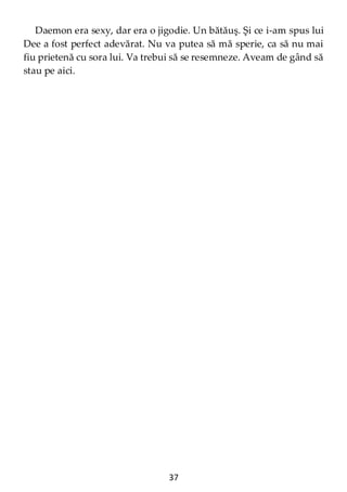 37
Daemon era sexy, dar era o jigodie. Un bătăuş. Şi ce i-am spus lui
Dee a fost perfect adevărat. Nu va putea să mă sperie, ca să nu mai
fiu prietenă cu sora lui. Va trebui să se resemneze. Aveam de gând să
stau pe aici.
 