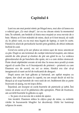 38
Capitolul 4
Luni nu am mai postat nimic pe blogul meu, mai ales că lunea era
o rubrică gen „Ce mai citeşti”, iar eu nu citeam nimic la momentul
ăsta. În schimb, am hotărât că biata mea maşină ar avea nevoie de o
baie. Mama ar fi fost mândră de mine, dacă ar fi fost trează, să vadă
că, în plină vară, eu nu mai stau legată de laptop, ci sunt în curte.
Fiindcă în afară de periodicele lucrări prin grădină, de obicei stăteam
închisă în casă.
Cerul era senin şi în aer plutea un miros uşor de mosc amestecat
cu pin. După ce am terminat de curăţat interiorul maşinii, am rămas
uimită de câte pixuri şi elastice de păr am găsit în ea. La vederea
ghiozdanului de pe bancheta din spate, mi s-a cam strâns stomacul.
Peste două săptămâni aveam să mă duc la noua mea şcoală şi eram
sigură că acolo Dee va fi înconjurată de prieteni – prietenii cu care
Daemon era de acord, nu cei ca mine, fiindcă era clar că-şi
imaginează că sunt un fel de traficantă de droguri.
După aceea am luat găleata şi furtunul, am spălat maşina cu
săpun, dar când am ajuns la capotă, nu am reuşit decât să mă fac
fleaşcă şi să scap buretele de vreo sută de ori. Indiferent din ce parte
încercam să ajung, nu-mi ieşea deloc.
Înjurând, am început să curăţ buretele de pietricele şi iarbă. Îmi
venea să arunc cu el în păduricea din apropiere. Plină de frustrare,
am azvârlit buretele în găleata cu apă.
— Se pare că ai nevoie de o mână de ajutor.
Am tresărit. Daemon stătea la câţiva paşi de mine, cu mâinile
vârâte în buzunarele blugilor lui decoloraţi. Ochii lui luminoşi
sclipeau în soare.
 
