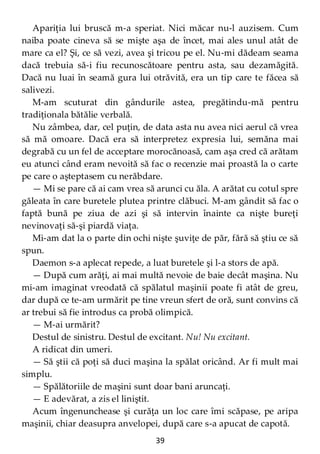 39
Apariţia lui bruscă m-a speriat. Nici măcar nu-l auzisem. Cum
naiba poate cineva să se mişte aşa de încet, mai ales unul atât de
mare ca el? Şi, ce să vezi, avea şi tricou pe el. Nu-mi dădeam seama
dacă trebuia să-i fiu recunoscătoare pentru asta, sau dezamăgită.
Dacă nu luai în seamă gura lui otrăvită, era un tip care te făcea să
salivezi.
M-am scuturat din gândurile astea, pregătindu-mă pentru
tradiţionala bătălie verbală.
Nu zâmbea, dar, cel puţin, de data asta nu avea nici aerul că vrea
să mă omoare. Dacă era să interpretez expresia lui, semăna mai
degrabă cu un fel de acceptare morocănoasă, cam aşa cred că arătam
eu atunci când eram nevoită să fac o recenzie mai proastă la o carte
pe care o aşteptasem cu nerăbdare.
— Mi se pare că ai cam vrea să arunci cu ăla. A arătat cu cotul spre
găleata în care buretele plutea printre clăbuci. M-am gândit să fac o
faptă bună pe ziua de azi şi să intervin înainte ca nişte bureţi
nevinovaţi să-şi piardă viaţa.
Mi-am dat la o parte din ochi nişte şuviţe de păr, fără să ştiu ce să
spun.
Daemon s-a aplecat repede, a luat buretele şi l-a stors de apă.
— După cum arăţi, ai mai multă nevoie de baie decât maşina. Nu
mi-am imaginat vreodată că spălatul maşinii poate fi atât de greu,
dar după ce te-am urmărit pe tine vreun sfert de oră, sunt convins că
ar trebui să fie introdus ca probă olimpică.
— M-ai urmărit?
Destul de sinistru. Destul de excitant. Nu! Nu excitant.
A ridicat din umeri.
— Să ştii că poţi să duci maşina la spălat oricând. Ar fi mult mai
simplu.
— Spălătoriile de maşini sunt doar bani aruncaţi.
— E adevărat, a zis el liniştit.
Acum îngenunchease şi curăţa un loc care îmi scăpase, pe aripa
maşinii, chiar deasupra anvelopei, după care s-a apucat de capotă.
 