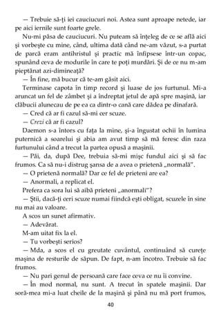 40
— Trebuie să-ţi iei cauciucuri noi. Astea sunt aproape netede, iar
pe aici iernile sunt foarte grele.
Nu-mi păsa de cauciucuri. Nu puteam să înţeleg de ce se află aici
şi vorbeşte cu mine, când, ultima dată când ne-am văzut, s-a purtat
de parcă eram antihristul şi practic mă înfipsese într-un copac,
spunând ceva de modurile în care te poţi murdări. Şi de ce nu m-am
pieptănat azi-dimineaţă?
— În fine, mă bucur că te-am găsit aici.
Terminase capota în timp record şi luase de jos furtunul. Mi-a
aruncat un fel de zâmbet şi a îndreptat jetul de apă spre maşină, iar
clăbucii alunecau de pe ea ca dintr-o cană care dădea pe dinafară.
— Cred că ar fi cazul să-mi cer scuze.
— Crezi că ar fi cazul?
Daemon s-a întors cu faţa la mine, şi-a îngustat ochii în lumina
puternică a soarelui şi abia am avut timp să mă feresc din raza
furtunului când a trecut la partea opusă a maşinii.
— Păi, da, după Dee, trebuia să-mi mişc fundul aici şi să fac
frumos. Ca să nu-i distrug şansa de a avea o prietenă „normală”.
— O prietenă normală? Dar ce fel de prieteni are ea?
— Anormali, a replicat el.
Prefera ca sora lui să aibă prieteni „anormali”?
— Ştii, dacă-ţi ceri scuze numai fiindcă eşti obligat, scuzele în sine
nu mai au valoare.
A scos un sunet afirmativ.
— Adevărat.
M-am uitat fix la el.
— Tu vorbeşti serios?
— Mda, a scos el cu greutate cuvântul, continuând să cureţe
maşina de resturile de săpun. De fapt, n-am încotro. Trebuie să fac
frumos.
— Nu pari genul de persoană care face ceva ce nu îi convine.
— În mod normal, nu sunt. A trecut în spatele maşinii. Dar
soră-mea mi-a luat cheile de la maşină şi până nu mă port frumos,
 