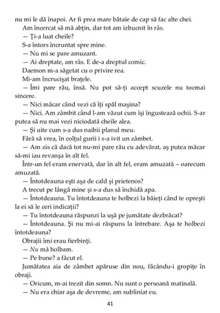 41
nu mi le dă înapoi. Ar fi prea mare bătaie de cap să fac alte chei.
Am încercat să mă abţin, dar tot am izbucnit în râs.
— Ţi-a luat cheile?
S-a întors încruntat spre mine.
— Nu mi se pare amuzant.
— Ai dreptate, am râs. E de-a dreptul comic.
Daemon m-a săgetat cu o privire rea.
Mi-am încrucişat braţele.
— Îmi pare rău, însă. Nu pot să-ţi accept scuzele nu tocmai
sincere.
— Nici măcar când vezi că îţi spăl maşina?
— Nici. Am zâmbit când l-am văzut cum îşi îngustează ochii. S-ar
putea să nu mai vezi niciodată cheile alea.
— Şi uite cum s-a dus naibii planul meu.
Fără să vrea, în colţul gurii i s-a ivit un zâmbet.
— Am zis că dacă tot nu-mi pare rău cu adevărat, aş putea măcar
să-mi iau revanşa în alt fel.
Într-un fel eram enervată, dar în alt fel, eram amuzată – oarecum
amuzată.
— Întotdeauna eşti aşa de cald şi prietenos?
A trecut pe lângă mine şi s-a dus să închidă apa.
— Întotdeauna. Tu întotdeauna te holbezi la băieţi când te opreşti
la ei să le ceri indicaţii?
— Tu întotdeauna răspunzi la uşă pe jumătate dezbrăcat?
— Întotdeauna. Şi nu mi-ai răspuns la întrebare. Aşa te holbezi
întotdeauna?
Obrajii îmi erau fierbinţi.
— Nu mă holbam.
— Pe bune? a făcut el.
Jumătatea aia de zâmbet apăruse din nou, făcându-i gropiţe în
obraji.
— Oricum, m-ai trezit din somn. Nu sunt o persoană matinală.
— Nu era chiar aşa de devreme, am subliniat eu.
 