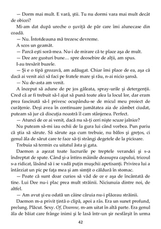 42
— Dorm mai mult. E vară, ştii. Tu nu dormi vara mai mult decât
de obicei?
Mi-am dat după ureche o şuviţă de păr care îmi alunecase din
coadă.
— Nu. Întotdeauna mă trezesc devreme.
A scos un geamăt.
— Parcă eşti soră-mea. Nu-i de mirare că te place aşa de mult.
— Dee are gusturi bune… spre deosebire de alţii, am spus.
I-au tresărit buzele.
— Şi e o tipă grozavă, am adăugat. Chiar îmi place de ea, aşa că
dacă ai venit aici să faci pe fratele mare şi rău, n-ai nicio şansă.
— Nu de-asta am venit.
A început să adune de pe jos găleata, spray-urile şi detergenţii.
Cred că ar fi trebuit să-l ajut să pună toate alea la locul lor, dar eram
prea fascinată să-l privesc ocupându-se de micul meu proiect de
curăţenie. Deşi avea în continuare jumătatea aia de zâmbet ciudat,
puteam să jur că discuţia noastră îl cam stânjenea. Perfect.
— Atunci de ce ai venit, dacă nu să-ţi ceri nişte scuze jalnice?
Nu puteam să-mi iau ochii de la gura lui când vorbea. Pun pariu
că ştia să sărute. Să sărute aşa cum trebuie, nu bălos şi greţos, ci
genul ăla de sărut care te face să-ţi strângi degetele de la picioare.
Trebuia să termin cu uitatul ăsta şi gata.
Daemon a aşezat toate lucrurile pe treptele verandei şi s-a
îndreptat de spate. Când şi-a întins mâinile deasupra capului, tricoul
s-a ridicat, lăsând să i se vadă puţin muşchii apetisanţi. Privirea lui a
întârziat un pic pe faţa mea şi am simţit o căldură în stomac.
— Poate că sunt doar curios să văd de ce e aşa de încântată de
tine. Lui Dee nu-i plac prea mult străinii. Niciunuia dintre noi, de
altfel.
— Am avut şi eu odată un câine căruia nu-i plăceau străinii.
Daemon m-a privit ţintă o clipă, apoi a râs. Era un sunet profund,
prelung. Plăcut. Sexy. Of, Doamne, m-am uitat în altă parte. Era genul
ăla de băiat care frânge inimi şi le lasă într-un şir nesfârşit în urma
 